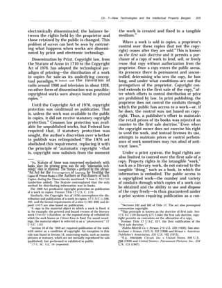 Ch. 7—New Technologies and the Intellectual Property Bargain . 205
electronically disseminated, the balance be-
tween the rights held by the proprietor and
those retained by the public is changed. This
problem of access can best be seen by contrast-
ing what happens when works are dissemi-
nated by print and electronic technology.
Dissemination by Print. Copyright law, from
the Statute of Anne in 1710 to the Copyright
Act of 1976, has adopted the technological par-
adigm of printing—the distribution of a work
in copies for sale-as its underlying concep-
tual paradigm.90 Indeed, until the invention of
radio around 1900 and television in about 1928,
no other form of dissemination was possible;
copyrighted works were always found in printed
copies. 91
Until the Copyright Act of 1976, copyright
protection was conditional on publication. That
is, unless the work was available to the public
in copies, it did not receive statutory copyright
protection.92
Common law protection was avail-
able for unpublished works, but Federal law
required that, if statutory protection was
sought, the author’s discretion over whether
to publish was relinquished.93
The 1976 act
abolished this requirement, replacing it with
the principle of “automatic copyright ‘–that
is, copyright now subsists from the moment
——
“’The Statute of Anne was concerned exclusively with
books, since the printing press was the only “information tech-
nology” then in existence. The Statute is prefaced by this phrase:
“An Act for the ~ncouragement of I.earnin~, by Vesting the
Copies of Printed Books in the Authors or Purchasers of such
Copies, during the Times therein mentioned. ”8 Ame C. 19 (1710)
(underline added). The Statute contemplated that the only
method for distributing information was in books.
The 1909 Act predicated copyright protection on publication
of a work in copies. Former Title 17 U.S. C. 510).
Similarly, the Copyright Act of 1976 contemplates the dis-
tribution and publication of a work in copies, 17 U.S.C.  f 106,
101, and the formal requirements of u otice ($  401-406) and de-
posit (~407) are also based on publication.
“A copy is the material object in which a work is fixed; it
is, for example, the printed and bound version of the literary
work Grat’ity ‘S Rainbow, or the exposed strip of celluloid in
which the work known as Citizen Kane is fixed. For sound record-
ings, the material object is referred to as a “phonorecord, ” 17
U.s.c. $101,
“’section 10 of the 1909 act required publication of the work
with notice as a condition of copyright. An exception to this
rule was found in Section 12, concerning works, such as motion
pictures or statuary, which are not normally reproduced for sale
(published), but performed or exhibited in public.
’117 U. SC. ~2, 10 (repealed).
the work is created and fixed in a tangible
medium.94
Where a work is sold in copies, a proprietor’s
control over these copies (but not the copy-
right) ceases after they are sold.95
This is known
as the first sale doctrine and it permits a pur-
chaser of a copy of work to lend, sell, or freely
reuse that copy without authorization from the
proprietor. Once a copy enters the public arena,
its presence there is permanent and uncon-
trolled; determining who sees the copy, for how
long, and under what conditions are not the
prerogatives of the proprietor. Copyright con-
trol extends to the first sale of the copy,96
af-
ter which efforts to control distribution or price
are prohibited by law. In print publishing, the
proprietor does not control the conduits through
which the public has access to a work—or, if
he does, the control was not based on copy-
right. Thus, a publisher’s effort to maintain
the retail prices of its books was rejected as
counter to the first sale doctrine.97
Even when
the copyright owner does not exercise his right
to vend the work, and instead licenses its use,
attempts to maintain prices or control perform-
ance of work sometimes may run afoul of anti-
trust laws.98
Under a print system, the legal rights are
also limited to control over the first sale of a
copy. Property rights in the intangible “work,”
such as a literary work, do not extend to the
tangible “thing,” such as a book, in which the
information is embodied. The public access to
a copyrighted work—the number and variety
of conduits through which copies of a work can
be obtained and the ability to use and dispose
of the copy freely—is thus guaranteed under
a print system requiring publication as a con-
‘“Sections 102 and 302 of Title 17. The act also preempted
commonlaw copyright.
“This principle is known as the doctrine of first sale. See:
17 U.S.C. $109 (formerly $27). Under the first sale doctrine, copy-
right permits no restraints on the alienation of a copy.
‘Former Title 17 U.S.C. $27, the first codification of the
“first sale doctrine. ”
“-Bobbs-Merrill Co. v. Straus, 210 U.S. 339 (1908); See also:
Scribner v. Straws, 210 U.S. 352 (1908) and !3rzms v. American
Publisher’s Association, 231 U.S. 192 (1913),
“’E.g., Interstate Circuit, Inc. v. United States, 306 U.S.
208 (1939) and United States ~’. Paramount Pictures, Inc., 334
Us. 131 (1947).
 