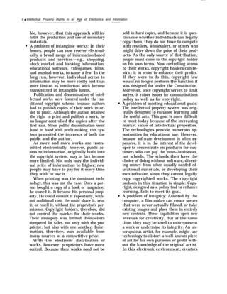 8 q Intellectual Property Rights in an Age of Electronics and Information
—
ble, however, that this approach will in-
hibit the production and use of secondary
materials.
A problem of intangible works: In their
homes, people can now receive electroni-
cally a broad range of information-based
products and services—e.g., shopping,
stock market and banking information,
educational software, videogames, films,
and musical works, to name a few. In the
long run, however, individual access to
information may be more costly and thus
more limited as intellectual work become
transmitted in intangible forms.
Publication and dissemination of intel-
lectual works were fostered under the tra-
ditional copyright scheme because authors
had to publish copies of their work in or-
der to profit. Although the author retained
the right to print and publish a work, he
no longer controlled the copies after the
first sale. Since public dissemination went
hand in hand with profit-making, this sys-
tem promoted the interests of both the
public and the author.
As more and more works are trans-
mitted electronically, however, public ac-
cess to information, originally built into
the copyright system, may in fact become
more limited. Not only may the individ-
ual price of information be higher; now
people may have to pay for it every time
they wish to use it.
When printing was the dominant tech-
nology, this was not the case. Once a per-
son bought a copy of a book or magazine,
he owned it. It became his personal prop-
erty. He could consult it repeatedly, with-
out additional cost. He could share it, rent
it, or resell it, without the proprietor’s per-
mission. Copyright holders, therefore, did
not control the market for their works.
Their monopoly was limited. Booksellers
competed for sales, not only with the pro-
prietor, but also with one another. Infor-
mation, therefore, was available from
many sources at a competitive price.
With the electronic distribution of
works, however, proprietors have more
control. Because their works need not be
sold in hard copies, and because it is ques-
tionable whether individuals can legally
copy them, they do not have to compete
with resellers, wholesalers, or others who
might drive down the price of their prod-
ucts. As the only source of distribution,
people must come to the copyright holder
on his own terms. Now controlling access
to their works, copyright holders can re-
strict it in order to enhance their profits.
If they were to do this, copyright law
would no longer perform the function it
was designed for under the Constitution.
Moreover, once copyright serves to limit
access, it raises issues for communications
policy as well as for copyright.
A problem of meeting educational goals:
The intellectual property system was orig-
inally designed to enhance learning and
the useful arts. This goal is more difficult
to meet today because of the increasing
market value of intellectual properties.
The technologies provide numerous op-
portunities for educational use. However,
because software development is often ex-
pensive, it is in the interest of the devel-
oper to concentrate on products for cus-
tomers who can pay the most—businesses,
not schools. The schools then have the
choice of doing without software, divert-
ing money from other equally needed ed-
ucational materials, or developing their
own software, since they cannot legally
copy copyrighted works. The copyright
problem in this situation is simple: Copy-
right, designed as a policy tool to enhance
learning, fails to meet its goal.
A problem of integrity: Assisted by the
computer, a film maker can create scenes
that were never actually filmed, or take
existing images and place them in entirely
new contexts. These capabilities open new
avenues for creativity. But at the same
time, they may be used to misrepresent
a work or undermine its integrity. An un-
scrupulous artist, for example, might use
technology to distort a well-known piece
of art for his own purposes or profit with-
out the knowledge of the original artist.
In this electronic environment, creators
 
