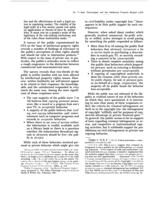 Ch. 7—New Technologies and the Intellectual Property Bargain q 209
law and the effectiveness of such a legal sys-
tem in regulating conduct. The viability of the
legal order of a free society cannot rest solely
on applications or threats of force by author-
ities. It must rest on a people’s sense of the
legitimacy of the rule-making institutions and
of the rules these institutions make. 123
A survey of the public commissioned by
OTA on the issue of intellectual property rights
reveals a number of findings of relevance to
the public’s perceptions of what rights should
and should not exist in information products.124
With respect to the issue of private use, in par-
ticular, the public’s attitudes seem to reflect
a rough congruence to the distinction between
commercial and noncommercial uses.
The survey reveals that two-thirds of the
public is neither familiar with nor feels affected
by intellectual property rights issues. How-
ever, neither familiarity nor self-interest appear
to be related to their responses; the knowledge-
able and the uninformed responded in very
much the same way. Among the more signifi-
cant of those responses were:
The vast majority of the public (over 7 in
10) believes that copying personal posses-
sions, like a record or a program from one’s
own TV, is acceptable behavior.
A majority of the public believes that trad-
ing and copying information and enter-
tainment such as computer programs and
records is acceptable behavior.
When there is an issue of access–either
the information is readily available such
as a library book or there is a question
whether the information (broadcast sig-
nals or airwaves) should be free—the pub-
lic is divided.
While each of these behaviors involved per-
sonal or private behavior which might give rise
Sha[ tu{k. l’ublr’c  ttitude.q .nnd th(> b.’nf[]rceahilitjr of Law,
OTA contract report. 1985. p 2. “Sometimes . the official sec-
tor maj be dt’tached from the prik’ate sector, in the sense that
there l’+ no longer genw-al obedience tot he rules which are valid
according LO the (t it ~ria of ~’aliditj’ in use in the courts. Th~’
~’aricty of w:t}~ in whi~h t his may happen !Jelongs to the pathol-
ogy of 1(’#<ul s}’ St e In % . ‘ ‘ 11.1 ,..+4. IIart, The ~oncepl of l.a}~
( I,ondon: oxff~r{l ( ‘niersit J l)ress. 1961), p 114.
“Puhli( l’ercepcion,s of tht’ “lntellt’ctu:tl [+-c~pert> liights” q
issue, prepared b?’ The Policy Planning (;roup }’a]’kelo~ich
Skelly & W’hite, Inc., February 1985.
to civil liability under copyright law,125
there
appears to be little public support for such con-
sequences.
However, when asked about conduct which
generally involved commercial, for-profit activ-
ity or willful, active attempts to avoid paying
for something the public responded as follows:
More than 8 in 10 among the public find
behaviors that obviously circumvent a fee
or service (such as purchasing a descram-
bler to watch pay TV, or secretly record-
ing a concert) to be unacceptable.
There is almost complete unanimity among
the public that behaviors which jeopard-
ize privacy, such as entering a database
without permission are unacceptable.
If copying of copyrighted materials is
done for reasons other than private use,
for public display, for sale or personal gain,
or on behalf of a large corporation, the
majority oft he public found the behavior
less acceptable.
While the public was not informed of the ille-
gality or criminal nature of any of the behaviors
on which they were questioned, it is interest-
ing to note that many of their responses re-
flect the criteria for criminal infringement set
forth in in the copyright law: the infringement
of copyright “willfully and for purposes of com-
mercial advantage or private financial gain."126
In general, the public seems to be in support
of laws regarding criminal infringement or ac-
cess, and competitive or institutionalized copy-
ing activities, but it withholds support for pro-
hibitions on civil infringement or private use
copying behavior.
——.
“ Under 1 T U.S. C   106, 501, if these protrusions arc inter-
preted to co~’er pri~ate use,
‘“’ 17 U .S. C, 50G. This is not to suggest that criminal in-
fringement is not a problem for the motion picture :Ind record-
ing industries. “W’hile reports of raids and confiscation of pi-
rated materials are quite common, it should be emphasized that
the statistics suggest that there [ire man~’ nlore pirates opw-at -
ing than are ever apprehended, . “ Statement of Nlr, Df)nald
C. (krran, Acting [tegistrar, I.ibrary of ~ongrt>ss, ]]cari) ig on
Ciil and Crirnin:il k;nforcement of th~ Copyright I.aws Refore
the Senate Subcoml.~ittee on Patents, Copyrights and ‘l’rade-
marks, Commit ttx’ on the tJudiciar~, ~lpr. 17, 19S5. According
to industrj’ sour~es, criminal infringement has stabilized. W’il-
Iiam Nix, MPAA and .Joe lloscaret.  ice Prescient of Film and
Video stwurit~ at Paran]ount l’ict ures, as cited in {’urran, op. cit.
 