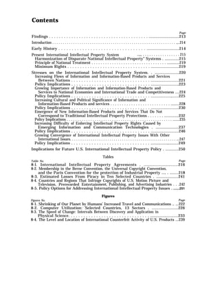 Contents
Page
Findings . . . . . . . . . . . . . . . . . . . . . . . . . . . . . . . . . . . . . . . . ...........................213
Introduction . . . . . . . . . . . . . . . . . . . . . . . . . . . . . . . . . . . . . . . . . . . . . . . . . . . . . . . . . . . .,..214
Early History . . . . . . . . . . . . . . . . . . . . . . . . . . . . . . . . . .............................214
Present International Intellectual Property System ..,,, . . . . . . . . . . . . . . . . . 215
Harmonization of Disparate National Intellectual Property” Systems . .............215
Principle of National Treatment . . . . . . . . . . . . . . . . . . . . . . . . . . . . . . . . . ............219
Minimum Rights . . . . . . . . . . . . . . . . . . . . . . . . . . . . . . . . . .........................219
Stresses on the International Intellectual Property System. . ......................220
Increasing Flows of Information and Information-Based Products and Services
Between Nations . . . . . . . . . . . . . . . . . . . . . . . . . . . . . . . .........................221
Policy Implications . . . . . . . . . . . . . . . . . . . . . . . . . . . . . . . ........................,223
Growing Importance of Information and Information-Based Products and
Services to National Economies and International Trade and Competitiveness ....224
Policy Implications . . . . . . . . . . . . . . . . . . . . . . . . . . . . . . . ..................,......225
Increasing Cultural and Political Significance of Information and
Information-Based Products and services . . . . . . . . . . . . . . . . . . . . . . . . . . ........228
Policy Implications . . . . . . . . . . . . . . . . . . . . . . . . . . . . . . . .........................230
Emergence of New Information-Based Products and Services That Do Not
Correspond to Traditional Intellectual Property Protections . . . . . . . .............232
Policy Implications . . . . . . . . . . . . . . . . . . . . . . . . . . . . . . . . . . . . . . . . . . . . . . . . . .......235
Increasing Difficulty of Enforcing Intellectual Property Rights Caused by
Emerging Information and Communication Technologies . .....................237
Policy Implications . . . . . . . . . . . . . . . . . . . . . . . . . . . . . . . .........................246
Growing Convergence of International Intellectual Property Issues With Other
International Issues. . . . . . . . . . . . . . . . . . . . . . . . . . . . . . . . . . . . . . . . . . . . . . . . . . . ...247
Policy Implications . . . . . . . . . . . . . . . . . . . . . . . . . . . . . . . ...............,.........249
Implications for Future U.S. International Intellectual Property Policy . ............250
Tables
Table No. Page
8-l. International Intellectual Property Agreements . .............................216
8-2. Membership in the Berne Convention, the Universal Copyright Convention,
and the Paris Convention for the protection of Industrial Property ..., . ........218
8-3. Estimated Losses From Piracy in Ten Selected Countries . ....................241
8-4. Countries and Regions That Infringe Copyrights of U.S. Motion Picture and
Television, Prerecorded Entertainment, Publishing, and Advertising Industries . . .242
8-5. Policy Options for Addressing International Intellectual Property Issues . .......251
Figures
Figures No. Page
8-1. Shrinking of Our Planet by Humans’ Increased Travel and Communications .. ...222
8-2. Computer Utilization: Selected Countries, 13 Sectors . ........................226
8-3. The Speed of Change: Intervals Between Discovery and Application in
Physical Science. . . . . . . . . . . . . . . . . . . . . . . . . . . . . . . . .........................233
8-4. The Level and Location of International Counterfeit Activity of U.S. Products ...239
 