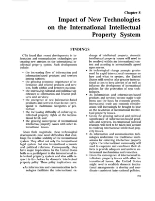 Chapter 8
Impact of New Technologies
on the International Intellectual
Property System
FINDINGS
OTA found that recent developments in in-
formation and communication technologies are
creating new stresses on the international in-
tellectual property system. Such developments
include:
q
q
q
q
q
q
the increasing flow of information and
information-based products and services
among nations;
the growing economic importance of in-
formation and related products and serv-
ices, both within and between nations;
the increasing cultural and political sig-
nificance of information and related prod-
ucts and services;
the emergence of new information-based
products and services that do not corre-
spond to traditional categories of pro-
tection;
the increasing difficulty of enforcing in-
tellectual property rights at the interna-
tional level; and
the growing convergence of international
intellectual property issues with other in-
ternational issues.
Given their magnitude, these technological
developments pose novel difficulties that chal-
lenge the relative stability of the international
system. They affect not only the international
legal system, but also international economic
and political relations. Consequently, they
have major implications for the United States
both as a participant in the international in-
tellectual property system and also with re-
spect to its choices for domestic intellectual
property policy. These policy implications are:
q As information and communication tech-
nologies facilitate the international ex-
change of intellectual property, domestic
intellectual property issues will need to
be resolved within an international con-
text and according to internationally agreed
upon norms.
As technological change prompts greater
need for rapid international consensus on
how and what to protect, the United
States will need to take greater interna-
tional action to keep abreast of as well as
influence the development of international
policies for the protection of new tech-
nologies.
As information and information-based
products and services become major trade
items and the basis for economic growth,
international trade and economic consider-
ations will increasingly be brought to bear
on the resolution of international intellec-
tual property issues.
Given the growing cultural and political
significance of information-based prod-
ucts and services, international political
relations will need to be taken into account
in resolving international intellectual prop-
erty issues.
As information and communication tech-
nologies undermine the traditional mech-
anisms for enforcing intellectual property
rights, the international community will
need to cooperate and coordinate their ef-
forts to provide adequate and uniform en-
forcement mechanisms and remedies.
Given the convergence of international in-
tellectual property issues with other in-
ternational issues, the United States
might need to establish domestic institu-
tional arrangements to develop and coor-
dinate consistent international policies.
213
 
