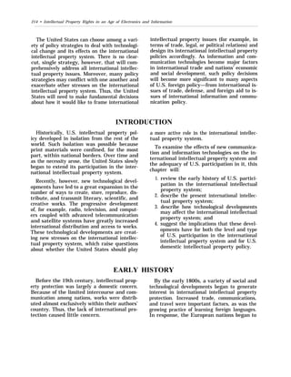 214 • Intellectual Property Rights in an Age of Electronics and Information
The United States can choose among a vari-
ety of policy strategies to deal with technologi-
cal change and its effects on the international
intellectual property system. There is no clear-
cut, single strategy, however, that will com-
prehensively address all international intellec-
tual property issues. Moreover, many policy
strategies may conflict with one another and
exacerbate other stresses on the international
intellectual property system. Thus, the United
States will need to make fundamental decisions
about how it would like to frame international
intellectual property issues (for example, in
terms of trade, legal, or political relations) and
design its international intellectual property
policies accordingly. As information and com-
munication technologies become major factors
in international trade and nations’ economic
and social development, such policy decisions
will become more significant to many aspects
of U.S. foreign policy—from international is-
sues of trade, defense, and foreign aid to is-
sues of international information and commu-
nication policy.
INTRODUCTION
Historically, U.S. intellectual property pol-
icy developed in isolation from the rest of the
world. Such isolation was possible because
print materials were confined, for the most
part, within national borders. Over time and
as the necessity arose, the United States slowly
began to extend its participation in the inter-
national intellectual property system.
Recently, however, new technological devel-
opments have led to a great expansion in the
number of ways to create, store, reproduce, dis-
tribute, and transmit literary, scientific, and
creative works. The progressive development
of, for example, radio, television, and comput-
ers coupled with advanced telecommunication
and satellite systems have greatly increased
international distribution and access to works.
These technological developments are creat-
ing new stresses on the international intellec-
tual property system, which raise questions
about whether the United States should play
EARLY
Before the 19th century, intellectual prop-
erty protection was largely a domestic concern.
Because of the limited intercourse and com-
munication among nations, works were distrib-
uted almost exclusively within their authors’
country. Thus, the lack of international pro-
tection caused little concern.
a more active role in the international intellec-
tual property system.
To examine the effects of new communica-
tion and information technologies on the in-
ternational intellectual property system and
the adequacy of U.S. participation in it, this
chapter will:
1.
2.
3.
4.
review the early history of U.S. partici-
pation in the international intellectual
property system;
describe the present international intellec-
tual property system;
describe how technological developments
may affect the international intellectual
property system; and
suggest the implications that these devel-
opments have for both the level and type
of U.S. participation in the international
intellectual property system and for U.S.
domestic intellectual property policy.
HISTORY
By the early 1800s, a variety of social and
technological developments began to generate
interest in international intellectual property
protection. Increased trade, communications,
and travel were important factors, as was the
growing practice of learning foreign languages.
In response, the European nations began to
 