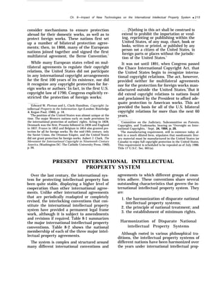 —
Ch. 8—Irnpact of New Technologies on the International Intellectual Property System q 215
consider mechanisms to ensure protection
abroad for their domestic works, as well as to
protect foreign works. These nations first set
up a number of bilateral protection agree-
ments; then, in 1866, many of the European
nations joined together and signed the first
multilateral agreement, the Berne Convention.1
While many European states relied on mul-
tilateral agreements to regulate their copyright
relations, the United States did not participate
in any international copyright arrangements
for the first 100 years of its existence, nor did
it recognize any copyright protection for for-
eign works or authors.z
In fact, in the first U.S.
copyright law of 1790, Congress explicitly re-
stricted the protection of foreign works:
‘Edward W. Ploman and L. Clark Hamilton, Copyright: IrI-
teffec.tual Property in the Information Age (London: Routledge
& Kegan Paul, 1980), p. 18.
The position of the United States was almost unique at the
time. The major Western nations early on made provisions for
the international protection of authors’ rights. Acting in 1828,
Denmark was the first, Prussia followed in 1836 and England
in 1837. France in 1852 and Belgium in 1854 also granted pro-
tection for alI for foreign works. By the mid-19th century, only
the Soviet Union, the Ottoman Empire, and the United States
did not grant protection for foreign works. Aubert J. Clark, The
Movement for International Copyright in Nineteenth Century
America, (Washington DC: The Catholic University Press, 1960),
p. 26.
. . . [N]othing in this act shall be construed to
extend to prohibit the importation or vend-
ing, reprinting or publishing within the
United States, of any map, chart, book or
books, written or printed, or published by any
person not a citizen of the United States, in
foreign parts or places without the jurisdic-
tion of the United States.3
It was not until 1891, when Congress passed
the Chace International Copyright Act, that
the United States begin to recognize interna-
tional copyright relations. The act, however,
provided neither for multilateral agreements
nor for the protection for foreign works man-
ufactured outside the United States.4
But it
did extend copyright relations to nations found
and proclaimed by the President to afford ade-
quate protection to American works. This act
provided the basis for all of the U.S. bilateral
copyright relations for more than the next 60
years.
‘Committee on the Judiciary, Subcommittee on Patents,
Copyrights, and Trademarks, hearing on “Oversight on Inter-
national Copyrights, ’ Sept. 24, 1984, p. 28.
‘The manufacturing requirement, still in existence today al-
beit in a much diluted form, stipulates that nondramatic liter-
ary material must be manufactured in the United States (or
Canada) to enjoy full copyright protection in the United States.
This requirement is scheduled to be repealed as of July 1986.
Title 17 U.S.C. Sec. 601(a).
PRESENT INTERNATIONAL INTELLECTUAL
PROPERTY SYSTEM
Over the last century, the international sys-
tem for protecting intellectual property has
been quite stable, displaying a higher level of
cooperation than other international agree-
ments. Unlike other international agreements
that are periodically readapted or completely
revised, the interlocking conventions that con-
stitute the international intellectual property
system have provided a permanent legal frame
work, although it is subject to amendments
and revisions if required. Table 8-1 summarizes
the major international intellectual property
conventions. Table 8-2 shows the national
membership of each of the three major intel-
lectual property agreements.
The system is complex and structured around
many different international conventions and
agreements to which different groups of coun-
tries adhere. These conventions share several
outstanding characteristics that govern the in-
ternational intellectual property system. They
are:
1. the harmonization of disparate national
intellectual property systems;
2. the principle of national treatment; and
3. the establishment of minimum rights.
Harmonization of Disparate National
intellectual Property Systems
Although rooted in various philosophical tra-
ditions, the intellectual property systems of
different nations have been harmonized over
the years under international intellectual prop-
 