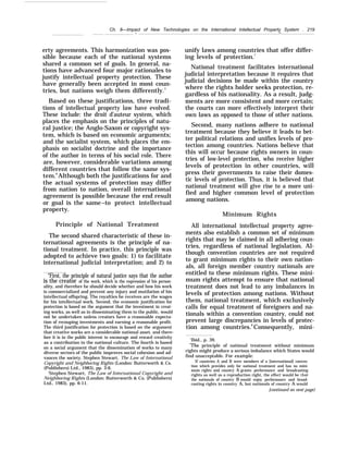 Ch. 8—Impact of New Technologies on the International Intellectual Property System . 219
— —
erty agreements. This harmonization was pos-
sible because each of the national systems
shared a common set of goals. In general, na-
tions have advanced four major rationales to
justify intellectual property protection. These
have generally been accepted in most coun-
tries, but nations weigh them differently.5
Based on these justifications, three tradi-
tions of intellectual property law have evolved.
These include: the droit d’auteur system, which
places the emphasis on the principles of natu-
ral justice; the Anglo-Saxon or copyright sys-
tem, which is based on economic arguments;
and the socialist system, which places the em-
phasis on socialist doctrine and the importance
of the author in terms of his social role. There
are, however, considerable variations among
different countries that follow the same sys-
tem.6
Although both the justifications for and
the actual systems of protection may differ
from nation to nation, overall international
agreement is possible because the end result
or goal is the same–to protect intellectual
property.
Principle of National Treatment
The second shared characteristic of these in-
ternational agreements is the principle of na-
tional treatment. In practice, this principle was
adopted to achieve two goals: 1) to facilitate
international judicial interpretation; and 2) to
“First, the principle of natural justice says that the author
is the creator of the work, which is the expression of his person-
ality, and therefore he should decide whether and how his work
is commercialized and prevent any injury and mutilation of his
intellectual offspring. The royalties he receives are the wages
for his intellectual work, Second, the economic justification for
protection is based on the argument that the investment in creat-
ing works, as well as in disseminating them to the public, would
not be undertaken unless creators have a reasonable expecta-
tion of recouping investments and earning a reasonable profit.
The third justification for protection is based on the argument
that creative works are a considerable national asset, and there-
fore it is in the public interest to encourage and reward creativity
as a contribution to the national culture. The fourth is based
on a social argument that the dissemination of works to many
diverse sectors of the public improves social cohesion and ad-
vances the society. Stephen Stewart, The Law of International
Copyright and Neighboring Rights (London: Butterworth & Co.
(Publishers) Ltd., 1983), pp. 3-6.
‘Stephen Stewart, The Law of International Copyright and
Neighboring Rights (London: Butterworth & Co. (Publishers)
Ltd., 1983), pp. 6-11.
unify laws among countries that offer differ-
ing levels of protection.7
National treatment facilitates international
judicial interpretation because it requires that
judicial decisions be made within the country
where the rights holder seeks protection, re-
gardless of his nationality. As a result, judg-
ments are more consistent and more certain;
the courts can more effectively interpret their
own laws as opposed to those of other nations.
Second, many nations adhere to national
treatment because they believe it leads to bet-
ter political relations and unifies levels of pro-
tection among countries. Nations believe that
this will occur because rights owners in coun-
tries of low-level protection, who receive higher
levels of protection in other countries, will
press their governments to raise their domes-
tic levels of protection. Thus, it is believed that
national treatment will give rise to a more uni-
fied and higher common level of protection
among nations.
Minimum Rights
All international intellectual property agree-
ments also establish a common set of minimum
rights that may be claimed in all adhering coun-
tries, regardless of national legislation. Al-
though convention countries are not required
to grant minimum rights to their own nation-
als, all foreign member country nationals are
entitled to these minimum rights. These mini-
mum rights attempt to ensure that national
treatment does not lead to any imbalances in
levels of protection among nations. Without
them, national treatment, which exclusively
calls for equal treatment of foreigners and na-
tionals within a convention country, could not
prevent large discrepancies in levels of protec-
tion among countries.8
Consequently, mini-
‘Ibid., p. 39.
“The principle of national treatment without minimum
rights might produce a serious imbalance which States would
find unacceptable. For exampIe:
If countries A and B were members of a [international] conven-
tion which provides only for national treatment and has no mini-
mum rights and country A grants performance and broadcasting
rights as well as a reproduction right, the effect would be that
the nationals of country B would enjoy performance and broad-
casting rights in country A, but nationals of country A would
[continued on next page)
 