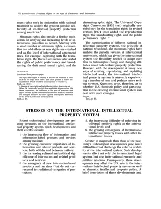 220 q Intellectual Property Rights in an Age of Electronics and information
mum rights work in conjunction with national
treatment to achieve the greatest possible uni-
formity of intellectual property protection
among countries.9
Minimum rights also provide a flexible mech-
anism for unifying and increasing levels of in-
ternational protection as needed. Starting with
a small number of minimum rights, a conven-
tion can add others as new rights are required
and as the level of international agreement
rises. For example, beginning with the trans-
lation right, the Berne Convention later added
the rights of public performance and broad-
casting, the droit moral (moral rights), and the
— —.—.— —-
(continued from pre~’ious page)
not enjoy these rights in country B because the nationals of coun-
try B do not enjoy them either. This could produce a serious dis-
equilibrium which would be unacceptable to country A.
Ibid., pp. 40-41.
“A history of copyright and neighboring rights bears this out . . .
When the Universal Copyright was negotiated 60 years after [the
13erne Convention], the difference in the level of protection with
rights covered by the convention became less marked, and thus
less stringent measures to insure against unacceptable differences
in the level of protection were required.
Ibid., p. 40.
cinematographic right. The Universal Copy-
right Convention (1952 text) originally pro-
vided only for the translation right; its revised
version (1971 text) added the reproduction
right, the broadcasting right, and the public
performance right. ’”
The harmonization of different national in-
tellectual property systems, the principle of
national treatment, and minimum rights have
enabled the periodic revision of international
conventions, which has given the international
system the flexibility needed to adapt over
time to technological change and changing atti-
tudes about intellectual property protection.
However, with the development of many new
ways of creating, reproducing, and exploiting
intellectual works, the international intellec-
tual property system is currently experienc-
ing a number of new and perhaps more seri-
ous stresses. Questions arise, therefore, as to
whether U.S. domestic policy and participa-
tion in the existing international system can
deal with such changes.
— — .
“’[bid., p. 40.
STRESSES ON THE INTERNATIONAL INTELLECTUAL
PROPERTY SYSTEM
Recent technological developments are cre-
ating pressures on the international intellec-
tual property system. Such developments and
their effects include:
1.
2,
3.
4.
the increasing flow of information and
information-based products and services
among nations;
the growing economic importance of in-
formation and related products and serv-
ices, both within and between nations;
the increasing cultural and political sig-
nificance of information and related prod-
ucts and services;
the emergence of new information-based
products and services that do not cor-
respond to traditional categories of pro-
tection;
5. the increasing difficulty of enforcing in-
tellectual property rights at the interna-
tional level; and
6. the growing convergence of international
intellectual property issues with other in-
ternational issues.
Greater in magnitude than those of the past,
today’s technological developments pose novel
difficulties that challenge the relative stabil-
ity of the international system. Such develop-
ments affect not only the international legal
system, but also international economic and
political relations. Consequently, these devel-
opments may affect the U.S. role in the inter-
national intellectual property system as well
as domestic intellectual property policy. A
brief description of these developments and
 
