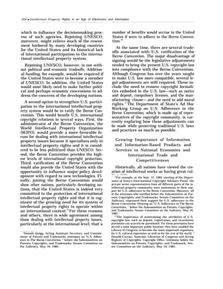 224 q Intellectual Property Rights in an Age of Electronics and Information
which to influence the decisionmaking proc-
ess of such agencies, Rejoining UNESCO,
moreover, might relieve much of the resent-
ment harbored by many developing countries
for the United States and its historical lack
of international participation in the interna-
tional intellectual property system.
Rejoining UNESCO, however, is not with-
out political and economic tradeoffs. Addition-
al funding, for example, would be required if
the United States were to become a member
of UNESCO. In addition, the United States
would most likely need to make further politi-
cal and perhaps economic concessions to ad-
dress the concerns of the developing nations.
A second option to strengthen U.S. partici-
pation in the international intellectual prop-
erty system would be to ratify the Berne Con-
vention. This would benefit U.S. international
copyright relations in several ways. First, the
administrator of the Berne Convention, the
World Intellectual Property Organization
(WIPO), would provide a more favorable fo-
rum for dealing with international intellectual
property issues because it specializes only in
intellectual property rights and it is consid-
ered to be less politicized than UNESCO. Sec-
ond, the Berne Convention provides the high-
est levels of international copyright protection.
Third, ratification of the Berne Convention
would also provide the United States with the
opportunity to influence major policy devel-
opment with regard to new technologies. Fi-
nally, joining the Berne Convention would
show other nations, particularly developing na-
tions, that the United States is indeed very
committed to the protection of international
intellectual property rights and that it is cog-
nizant of the growing need for its system of
intellectual property rights to operate within
an international context.29
For these reasons
and others, there is wide agreement among
those dealing with intellectual property issues,
particularly at the international level, that a
‘s
Donald Quigg, Acting Assistant Secretary and Commis-
sioner of Patents and Trademarks, testimony on “U.S. Adher-
ence to The Berne Convention, ” before the Subcommittee on
Patents, Copyrights, and Trademarks, Senate Committee on
the Judiciary, May 16, 1985.
number of benefits would accrue to the United
States if were to adhere to the Berne Conven-
tion.30
At the same time, there are several trade-
offs associated with U.S. ratification of the
Berne Convention. The major disadvantage of
signing would be the legislative adjustments
needed to bring the present U.S. copyright law
into compliance with the Berne Convention.
Although Congress has over the years sought
to make U.S. law more compatible, several le-
gal adjustments are still required. These in-
clude the need to remove copyright formali-
ties embodied in the U.S. law—such as notice
and deposit, compulsory licenses, and the man-
ufacturing clause— and the need to add moral
rights.31
The Department of State’s Ad Hoc
Working Group on U.S. Adherence to the
Berne Convention, which is made up of repre-
sentatives of the copyright community, is cur-
rently exploring how these adjustments can
be made while preserving traditional U.S. laws
and practices as much as possible.
Growing Importance of Information
and Information-Based Products and
Services to National Economies and
International Trade and
Competitiveness
Historically, all nations have viewed the cre-
ation of intellectual works as having great cul-
—. -. .——.
“’For example, at the Sept. 12, 1984, meeting of the Depart-
ment of State’s International Copyright Advisory Panel, the
private sector representatives from all different parts of the in-
tellectual property community were unanimous in their sup-
port for U.S. adherence to the Berne Convention. Moreover, all
of the witnesses who testified before the Subcommittee on Pat-
ents, Copyrights, and Trademarks, Senate Committee on the
Judiciary, expressed their support for U.S. adherence to the
Berne Convention. Hearing on “U.S. Adherence to The Berne
Convention, ” before the Subcommittee on Patents, Copyrights,
and Trademarks, Senate Committee on the Judiciary, May 16,
1985.
“’’The importance of maintaining the attributes of U.S.
copyright law, such as deposit, registration, and recordation
provisions can scarcely be questioned. For these provisions have
served a most important public function; they have enabled the
Library of Congress to become the most important repository
for U.S. cultural expression as well as for the rest of the world. ”
Donald Curran, Associate Librarian of Congress and Acting
Register of Copyrights, Copyright Office, testimony before the
Subcommittee on Patents, Copyrights, and Trademark, Sen-
ate Committee on the Judiciary, May 16, 1985.
 