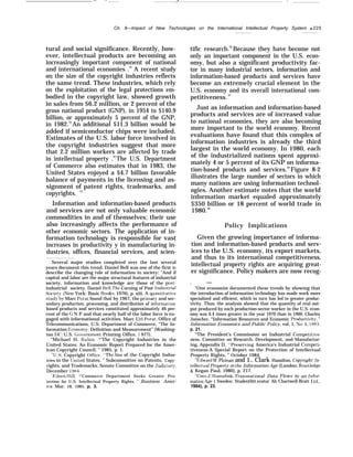 — — .- .-
Ch. 8—Impact of New Technologies on the International Intellectual Property System q 225
tural and social significance. Recently, how-
ever, intellectual products are becoming an
increasingly important component of national
and international economies .32
A recent study
on the size of the copyright industries reflects
the same trend. These industries, which rely
on the exploitation of the legal protections em-
bodied in the copyright law, showed growth
in sales from $6.2 million, or 2 percent of the
gross national product (GNP), in 1954 to $140.9
billion, or approximately 5 percent of the GNP,
in 1982.33
An additional $11.3 billion would be
added if semiconductor chips were included.
Estimates of the U.S. labor force involved in
the copyright industries suggest that more
that 2.2 million workers are affected by trade
in intellectual property .34
The U.S. Department
of Commerce also estimates that in 1983, the
United States enjoyed a $4.7 billion favorable
balance of payments in the licensing and as-
signment of patent rights, trademarks, and
copyrights. 35
Information and information-based products
and services are not only valuable economic
commodities in and of themselves; their use
also increasingly affects the performance of
other economic sectors. The application of in-
formation technology is responsible for vast
increases in productivity y in manufacturing in-
dustries, offices, financial services, and scien-
Several major studies completed over the last several
years document this trend. Daniel Bell was one of the first to
describe the changing role of information in society: “And if
capital and labor are the major structural features of industrial
society, information and knowledge are those of the post-
industrial society. Daniel Bell, The Corning of Post Industrid
Societ~r (New York: Basic Books, 1976), p. xiii. A quantitati~re
stud~’ b~’ Marc Porat found that by 1967, the primar~r and sec-
ondary production, processing, and distribution of information-
based products and services constituted approximately 46 per-
cent of the G N P and that nearly half of the labor force is en-
gaged with informational activities. Marc Uri Porat, Office of
Telecommunications, U.S. Department of Commerce, “The In-
formation I+:conomy: Definition and Measurement” (Washing-
ton DC: U.S. Go}’ernrnent Printing Office, 1 977).
“Michael H. Rubin, *’The Copyright Industries in the
United States: An Economic Report Prepared for the Amer-
ican Copyright Council, ” 1985, p. 1.
“U.S. Copyright Office “The Size of the Copyright Indus-
tries in the IJnited States, ” Subcommittee on Patents, Copy-
rights, and Trademarks, Senate Committee on the .Judiciary,
December 1984.
‘ Flileen Ilill, *’Commerce Department Seeks Greater Pro-
tection for U.S. Intellectual Property Rights, ” Business Amer-
ica, Mar. 18, 1985, p. 3.
tific research.36
Because they have become not
only an important component in the U.S. econ-
omy, but also a significant productivity fac-
tor in many industrial sectors, information and
information-based products and services have
become an extremely crucial element in the
U.S. economy and its overall international com-
petitiveness.37
Just as information and information-based
products and services are of increased value
to national economies, they are also becoming
more important to the world economy. Recent
evaluations have found that this complex of
information industries is already the third
largest in the world economy. In 1980, each
of the industrialized nations spent approxi-
mately 4 or 5 percent of its GNP on informa-
tion-based products and services.38
Figure 8-2
illustrates the large number of sectors in which
many nations are using information technol-
ogies. Another estimate notes that the world
information market equaled approximately
$350 billion or 18 percent of world trade in
1980.39
Policy Implications
Given the growing importance of informa-
tion and information-based products and serv-
ices to the U.S. economy, its export markets,
and thus to its international competitiveness,
intellectual property rights are acquiring great-
er significance. Policy makers are now recog-
. —
“One economist documented these trends by showing that
the introduction of information technology has made work more
specialized and efficient, which in turn has led to greater produc-
tivity. Thus, the analysis showed that the quantity of real out-
put produced by each production-sector worker in the U.S. econ-
omy was 6.4 times greater in the year 1970 than in 1900. Charles
Jonscher, “Information Resources and Economic Productivit~”, ”
Information Economics and Public Policjr, vol. 1, No. 1, 1983,
p. 21.
‘q
The President’s Commission on Industrial Competiti”e-
ness, Committee on Research, Development, and Manufactur-
ing, Appendix D, 4’Preserving America’s Industrial Competi-
tiveness-A Special Report on the Protection of Intellectual
Property Rights, ” October 1984.
1“Edward W’. Ploman and 1.. Clark Hamilton, Copyright: 1n-
te]lectual Propert.v in the Information Age (London: Routledge
& Kegan Paul, 1980], p. 217.
‘L’Cees J, Iiamelink, I%msnational Data Flows in an Infor-
mation ,4ge i Sweden: Studentlitt.eratur Ab Chartwell-Bratt I.td.,
1984), p. 23.
 