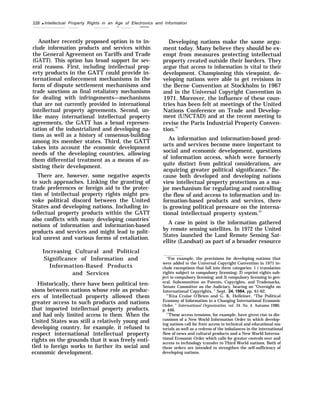 228 q Intellectual Property Rights in an Age of Electronics and Information
— ——
Another recently proposed option is to in-
clude information products and services within
the General Agreement on Tariffs and Trade
(GATT). This option has broad support for sev-
eral reasons. First, including intellectual prop-
erty products in the GATT could provide in-
ternational enforcement mechanisms in the
form of dispute settlement mechanisms and
trade sanctions as final retaliatory mechanisms
for dealing with infringements—mechanisms
that are not currently provided in international
intellectual property agreements. Second, un-
like many international intellectual property
agreements, the GATT has a broad represen-
tation of the industrialized and developing na-
tions as well as a history of consensus-building
among its member states. Third, the GATT
takes into account the economic development
needs of the developing countries, allowing
them differential treatment as a means of as-
sisting their development.
There are, however, some negative aspects
to such approaches. Linking the granting of
trade preferences or foreign aid to the protec-
tion of intellectual property rights might pro-
voke political discord between the United
States and developing nations. Including in-
tellectual property products within the GATT
also conflicts with many developing countries’
notions of information and information-based
products and services and might lead to polit-
ical unrest and various forms of retaliation.
Increasing Cultural and Political
Significance of Information and
Information-Based Products
and Services
Historically, there have been political ten-
sions between nations whose role as produc-
ers of intellectual property allowed them
greater access to such products and nations
that imported intellectual property products,
and had only limited access to them. When the
United States was still a relatively young and
developing country, for example, it refused to
respect international intellectual property
rights on the grounds that it was freely enti-
tled to foreign works to further its social and
economic development.
Developing nations make the same argu-
ment today. Many believe they should be ex-
empt from measures protecting intellectual
property created outside their borders. They
argue that access to information is vital to their
development. Championing this viewpoint, de-
veloping nations were able to get revisions in
the Berne Convention at Stockholm in 1967
and in the Universal Copyright Convention in
1971. Moreover, the influence of these coun-
tries has been felt at meetings of the United
Nations Conference on Trade and Develop-
ment (UNCTAD) and at the recent meeting to
revise the Paris Industrial Property Conven-
tion.41
As information and information-based prod-
ucts and services become more important to
social and economic development, questions
of information access, which were formerly
quite distinct from political considerations, are
acquiring greater political significance.42
Be-
cause both developed and developing nations
view intellectual property protections as a ma-
jor mechanism for regulating and controlling
the flow of and access to information and in-
formation-based products and services, there
is growing political pressure on the interna-
tional intellectual property system.43
A case in point is the information gathered
by remote sensing satellites. In 1972 the United
States launched the Land Remote Sensing Sat-
ellite (Landsat) as part of a broader resource
“For example, the provisions for developing nations that
were added to the Universal Copyright Convention in 1971 in-
clude exemptions that fall into three categories: 1 ) translation
rights subject to compulsory licensing; 2) reprint rights sub-
ject to compulsory licensing; and 3) compulsory licensing in gen-
eral. Subcommittee on Patents, Copyrights, and Trademarks,
Senate Committee on the Judiciary, hearing on “Oversight on
International Copyrights, ” Sept. 24, 1984, pp. 61-62.
4’Rita Cruise O’Brien and G. K. Helleiner, “The Political
Economy of Information in a Changing International Economic
Order, ” International Organization, vol. 34, No. 4, Autumn 1980,
p. 446.
“These access tensions, for example, have given rise to dis-
cussions of a New World Information Order in which develop-
ing nations call for freer access to technical and educational ma-
terials as well as a redress of the imbalances in the international
flow of news and cultural products and a New World Interna-
tional Economic Order which calls for greater controls over and
access to technology transfer to Third World nations. Both of
these orders are intended to strengthen the self-sufficiency of
developing nations.
 