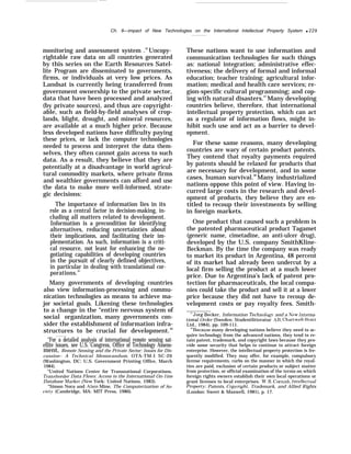 ———
Ch. 8—impact of New Technologies on the International lntellectual Property System q 229
monitoring and assessment system .44
Uncopy-
rightable raw data on all countries generated
by this series on the Earth Resources Satel-
lite Program are disseminated to governments,
firms, or individuals at very low prices. As
Landsat is currently being transferred from
government ownership to the private sector,
data that have been processed and analyzed
(by private sources), and thus are copyright-
able, such as field-by-field analyses of crop-
lands, blight, drought, and mineral resources,
are available at a much higher price. Because
less developed nations have difficulty paying
these prices, or lack the computer technologies
needed to process and interpret the data them-
selves, they often cannot gain access to such
data. As a result, they believe that they are
potentially at a disadvantage in world agricul-
tural commodity markets, where private firms
and wealthier governments can afford and use
the data to make more well-informed, strate-
gic decisions:
The importance of information lies in its
role as a central factor in decision-making, in-
cluding all matters related to development.
Information is a precondition for identifying
alternatives, reducing uncertainties about
their implications, and facilitating their im-
plementation. As such, information is a criti-
cal resource, not least for enhancing the ne-
gotiating capabilities of developing countries
in the pursuit of clearly defined objectives,
in particular in dealing with translational cor-
porations.45
Many governments of developing countries
also view information-processing and commu-
nication technologies as means to achieve ma-
jor societal goals. Likening these technologies
to a change in the “entire nervous system of
social organization, many governments con-
sider the establishment of information infra-
structures to be crucial for development.46
“For a detailed analysis of international remote sensing sat-
ellite issues, see U.S. Congress, Office of Technology Assess-
ment, Remote Sensing and the Private Sector: Issues for Dis-
cussion– A Technical Memorandum, OTA-TM-I SC-20
(Washington, DC: U.S. Government Printing Office, March
1984).
“United Nations Center for Transnational Corporations,
Transborder Data Flows: Access to the International On-1ine
Database Market (New York: United Nations, 1983).
“Simon Nora and Alain Mine, The Computerization of So-
cietj’ (Cambridge, MA: MIT Press, 1980).
These nations want to use information and
communication technologies for such things
as: national integration; administrative effec-
tiveness; the delivery of formal and informal
education; teacher training; agricultural infor-
mation; medical and health care services; re-
gion-specific cultural programming; and cop-
ing with natural disasters.47
Many developing
countries believe, therefore, that international
intellectual property protection, which can act
as a regulator of information flows, might in-
hibit such use and act as a barrier to devel-
opment.
For these same reasons, many developing
countries are wary of certain product patents.
They contend that royalty payments required
by patents should be relaxed for products that
are necessary for development, and in some
cases, human survival.48
Many industrialized
nations oppose this point of view. Having in-
curred large costs in the research and devel-
opment of products, they believe they are en-
titled to recoup their investments by selling
in foreign markets.
One product that caused such a problem is
the patented pharmaceutical product Tagamet
(generic name, cimetadine, an anti-ulcer drug),
developed by the U.S. company SmithKline-
Beckman. By the time the company was ready
to market its product in Argentina, 48 percent
of its market had already been undercut by a
local firm selling the product at a much lower
price. Due to Argentina’s lack of patent pro-
tection for pharmaceuticals, the local compa-
nies could take the product and sell it at a lower
price because they did not have to recoup de-
velopment costs or pay royalty fees. Smith-
“Jorg Becker, Information Technolom’ and a iVew Interna-
tional Order (Sweden: Studentlitteratur A13, Chartwell-Bratt
Ltd., 1984), pp. 109-111.
‘“Because many developing nations believe they need to ac-
quire technology from the advanced nations, they tend to re-
tain patent, trademark, and copyright laws because they pro-
vide some security that helps to continue to attract foreign
enterprise. However, the intellectual property protection is fre-
quently modified. They may offer, for example, compulsory
license requirements, curbs on the manner in which the royal-
ties are paid, exclusion of certain products or subject matter
from protection, or official examination of the terms on which
foreign rights owners establish their own local operations or
grant licenses to local enterprises. W.R. Cornish, Intellectual
Propert-v: Patents, Cop-vright, Trademark, and Allied Rights
(London: Sweet & Maxwell, 1981), p. 17.
 