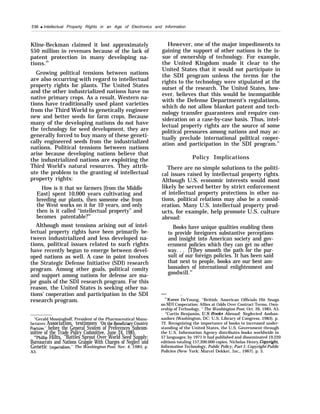 230 q Intellectual Property Rights in an Age of Electronics and Information
Kline-Beckman claimed it lost approximately
$50 million in revenues because of the lack of
patent protection in many developing na-
tions.49
Growing political tensions between nations
are also occurring with regard to intellectual
property rights for plants. The United States
and the other industrialized nations have no
native primary crops. As a result, Western na-
tions have traditionally used plant varieties
from the Third World to genetically engineer
new and better seeds for farm crops. Because
many of the developing nations do not have
the technology for seed development, they are
generally forced to buy many of these geneti-
cally engineered seeds from the industrialized
nations. Political tensions between nations
arise because developing nations believe that
the industrialized nations are exploiting the
Third World’s natural resources. They attrib-
ute the problem to the granting of intellectual
property rights:
How is it that we farmers [from the Middle
East] spent 10,000 years cultivating and
breeding our plants, then someone else from
the West works on it for 10 years, and only
then is it called “intellectual property” and
becomes patentable?50
Although most tensions arising out of intel-
lectual property rights have been primarily be-
tween industrialized and less developed na-
tions, political issues related to such rights
have recently begun to emerge between devel-
oped nations as well. A case in point involves
the Strategic Defense Initiative (SDI) research
program. Among other goals, political comity
and support among nations for defense are ma-
jor goals of the SDI research program. For this
reason, the United States is seeking other na-
tions’ cooperation and participation in the SDI
research program.
“Gerald Mossinghoff, President of the Pharmaceutical Manu-
facturers Association, testimony ‘on the BenefiCiw Countv
I+actices, before the General System of Preferences Subcom-
mittee of the Trade Policy Committee, June 24, 1985.
‘OPhillip Hilts, “Battles Sprout Over World Seed Supply:
Bureaucrats and Nations Grapple With Charges of Neglect and
Genetic 1mperkilism,” The Washington Post, Nov. 4, 1985, p.
A3.
However, one of the major impediments to
gaining the support of other nations is the is-
sue of ownership of technology. For example,
the United Kingdom made it clear to the
United States that it would not participate in
the SDI program unless the terms for the
rights to the technology were stipulated at the
outset of the research. The United States, how-
ever, believes that this would be incompatible
with the Defense Department’s regulations,
which do not allow blanket patent and tech-
nology transfer guarantees and require con-
sideration on a case-by-case basis. Thus, intel-
lectual property rights are the source of some
political pressures among nations and may ac-
tually preclude international political cooper-
ation and participation in the SDI program.51
Policy Implications
There are no simple solutions to the politi-
cal issues raised by intellectual property rights.
Although U.S. economic interests would most
likely be served better by strict enforcement
of intellectual property protections in other na-
tions, political relations may also be a consid-
eration. Many U.S. intellectual property prod-
ucts, for example, help promote U.S. culture
abroad:
Books have unique qualities enabling them
to provide foreigners substantive perceptions
and insight into American society and gov-
ernment policies which they can get no other
way. . . [T]hey smooth the path for the pur-
suit of our foreign policies. It has been said
that next to people, books are our best am-
bassadors of international enlightenment and
goodwill.52
— .
5’Karen DeYoung, “British, American Officials Hit Snags
on SDI Cooperation: Allies at Odds Over Contract Terms, Own-
ership of Technology, ” The Washington Post, Oct. 26, 1985, A5.
“Curtis Benjamin, U.S. Books Abroad: Neglected Ambas-
sadors (Washington, DC: U.S. Library of Congress, 1983), p.
72. Recognizing the importance of books to increased under-
standing of the United States, the U.S. Government through
the U.S. Information Agency distributes books worldwide in
57 languages; by 1971 it had published and disseminated 19,220
editions totaling 157,200.000 copies. Nicholas Henry,~p~’ght,
Information Technology, Public Policy, Part 1: Copyright-Public
Policies (New York: Marcel Dekker, Inc., 1967), p. 5.
 