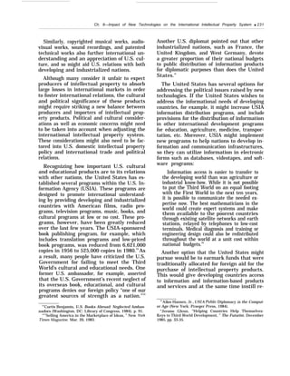 Ch. 8—Impact of New Technologies on the International Intellectual Property System q 231
Similarly, copyrighted musical works, audio-
visual works, sound recordings, and patented
technical works also further international un-
derstanding and an appreciation of U.S. cul-
ture, and so might aid U.S. relations with both
developing and industrialized nations.
Although many consider it unfair to expect
producers of intellectual property to absorb
large losses in international markets in order
to foster international relations, the cultural
and political significance of these products
might require striking a new balance between
producers and importers of intellectual prop-
erty products. Political and cultural consider-
ations as well as economic concerns might need
to be taken into account when adjusting the
international intellectual property system.
These considerations might also need to be fac-
tored into U.S. domestic intellectual property
policy and international trade and political
relations.
Recognizing how important U.S. cultural
and educational products are to its relations
with other nations, the United States has es-
tablished several programs within the U.S. In-
formation Agency (USIA). These programs are
designed to promote international understand-
ing by providing developing and industrialized
countries with American films, radio pro-
grams, television programs, music, books, and
cultural programs at low or no cost. These pro-
grams, however, have been greatly reduced
over the last few years. The USIA-sponsored
book publishing program, for example, which
includes translation programs and low-priced
book programs, was reduced from 6,621,000
copies in 1956 to 525,000 copies in 1980.53
As
a result, many people have criticized the U.S.
Government for failing to meet the Third
World’s cultural and educational needs. One
former U.S. ambassador, for example, asserted
that the U.S. Government’s recent neglect of
its overseas book, educational, and cultural
programs denies our foreign policy “one of our
greatest sources of strength as a nation.”54
“’Curtis Benjamin, U.S. Books Abroad: Neglected Ambas-
sadors (Washington, DC: Library of Congress, 1984), p. 91.
“’’’Selling America in the Marketplace of Ideas, ” New York
Times Magazine, Mar. 20, 1983.
Another U.S. diplomat pointed out that other
industrialized nations, such as France, the
United Kingdom, and West Germany, devote
a greater proportion of their national budgets
to public distribution of information products
for diplomatic purposes than does the United
States.”
The United States has several options for
addressing the political issues raised by new
technologies. If the United States wishes to
address the informational needs of developing
countries, for example, it might increase USIA
information distribution programs, and include
provisions for the distribution of information
in other international development programs
for education, agriculture, medicine, transpor-
tation, etc. Moreover, USIA might implement
new programs to help nations to develop in-
formation and communication infrastructures,
so they can utilize information in electronic
forms such as databases, videotapes, and soft-
ware programs:
Information access is easier to transfer to
the developing world than was agriculture or
industrial know-how. While it is not possible
to put the Third World on an equal footing
with the First World in the next ten years,
it is possible to communicate the needed ex-
pertise now. The best mathematicians in the
world could create expert systems and make
them available to the poorest countries
through existing satellite networks and earth
stations, relayed by telephones to low-cost
terminals. Medical diagnosis and training or
engineering design could also be redistributed
throughout the world at a unit cost within
national budgets.56
Another option that the United States might
pursue would be to earmark funds that were
traditionally allocated for foreign aid for the
purchase of intellectual property products.
This would give developing countries access
to information and information-based products
and services and at the same time instill re-
5’Allen Hansen, Jr., USIA Public Diplomacy in the Comput-
er Age (New York: Praeger Press, 1984).
“Jerome Glenn, “Helping Countries Help Themselves:
Keys to Third World Development, ” The Futurist, December
1985, pp. 33-35.
 