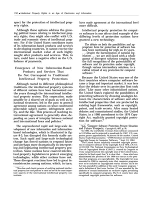 232 q Intellectual Property Rights in an Age of Electronics and Information
.-
spect for the protection of intellectual prop-
erty rights.
Although these options address the grow-
ing political issues relating to intellectual prop-
erty rights, they might also conflict with U.S.
trade and economic views of intellectual prop-
erty. For if the United States contributes many
of its information-based products and services
to developing countries, it cannot receive the
international market value of such highly
sought after products and services. This, in
turn, could have a negative effect on the U.S.
balance of payments.
Emergence of New Information-Based
Products and Services That
Do Not Correspond to Traditional
Intellectual Property Protections
Although rooted in different philosophical
traditions, the intellectual property systems
of different nations have been harmonized over
the years through the international intellec-
tual property system. This cooperation, made
possible by a shared set of goals as well as by
national treatment, led in the past to general
agreement among nations on what constituted
protectable subject matter, infringement activ-
ity, and the like. This process of reaching in-
ternational agreement is generally slow, de-
pending on years of interplay between national
and international laws and policies.57
The unprecedented rapid and large-scale de-
velopment of new information and information-
based technologies, which is illustrated in fig-
ure 8-3, has disrupted this formerly stable sys-
tem. Such rapid and large-scale technological
change has forced nations to respond faster
and perhaps more dramatically in interpret-
ing and legislating intellectual property pro-
tection. Some nations have enacted intellec-
tual property legislation to protect emerging
technologies, while other nations have not.
These divergent reactions have led to great in-
consistencies among nations, which, in turn,
“This slow and elastic process of unifying national intellec-
tual property law and policies is cited as one of the most impor-
tant aspects of the international intellectual property con-
ventions.
have made agreement at the international level
more difficult.
Intellectual property protection for comput-
er software is one often-cited example of the
differing levels of protection nations have
granted a new technology:
The debate on both the possibilities and ap-
propriate form for protection of software has
now been continuing for nigh on 15 years.
. . . Despite the harmonization of national leg-
islation . . . we are still faced with a whole
gamut of divergent solutions ranging from
the full recognition of the patentability of
software and its protection under copyright,
through various intermediary solutions, to a
radical refusal of any protection for computer
software.58
Because the United States was one of the
first countries where computer software be-
came a large and important market, it was here
that the debate over its protection first took
place.59
Like many other industrialized nations,
the United States explored the possibilities of
protecting software by drawing analogies be-
tween the characteristics of software and other
intellectual properties that are protected by
existing legal frameworks, such as copyright,
patent, and trade secrets. After many heated
debates and commissioned studies, the United
States, in a 1980 amendment to the 1976 Copy-
right Act, explicitly granted copyright protec-
tion for software.60
— .——
5MKolle, “Computer Software Protection–Present Situation
and Future Prospects, Copyright 13, 1977, p. 70.
“In 1982, the worldwide revenues from software amounted
to $13 billion and is projected to quadruple by 1987. U.S. com-
panies garner approximately 70 percent of the market. United
States Trade Representative, “USTR Seminar on International
Copyright Issues in Computer Software, ” Sept. 24, 1984.
‘The United States implicitly extended copyright protec-
tion to computer software in the Copyright Act of 1976, 17U.S.C.
jj 101-810. The National Commission on New Technological
Uses of Copyrighted Works (CONTU), created by Congress to
revise comprehensively the copyright laws of the United States,
stated in its final report that “it is clear that. . . those who have
admini:~tered the portions of the 1909 act concur in the posi-
tion that programs are copyrightable. The Copyright Act was
amended in 1980 to expressly state that computer programs
were to be included as copyrightable works: Section 101 of the
Act was amended by addition of the word “computer program, ”
and a definition of that term; Section 117 was amended by the
addition of certain limitations on exclusive rights pertaining
specifically to computer programs. The U.S. courts have also
recognized copyright protection for software.
 