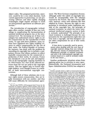 234 q Intellectual Property Rights in an Age of Electronics and Information
object codes. The proposed protection, more-
over, would be for a very short duration. Such
varied approaches to protecting—or not pro-
tecting—software and other rapidly changing
technologies might impede attempts to reach
an international agreement on software pro-
tection.64
The introduction of reprographic technol-
ogies offers another example of how new tech-
nology is complicating the harmonization of
national intellectual property law at the inter-
national level. The increasing use of these tech-
nologies has undermined owners’ rights to col-
lect remuneration for the reproduction of their
works. To cope with these problems, many na-
tions have legislated new rights enabling cre-
ators to collect compensation for the use of
their works. The Federal Republic of Germany,
for instance, has dealt with the problem by
amending its copyright law to include a com-
pulsory license that allows authors to collect
equitable remuneration for the commercial re-
production of their works. In contrast, France
has introduced a tax on the sale and importa-
tion of all reprographic copying machines in
its 1976 Finance Act. Part of the collected rev-
enues from the tax are paid to the copyright
owners. This law applies only to French copy-
right holders, even though France is a mem-
ber of both international copyright con-
ventions.
Although both of these solutions aim to en-
sure rights owners remuneration, they are le-
gally inconsistent with one another, and thus
will cause difficulty for international agree-
— — —
“The fact that WIPO’S 1978 proposed draft Treaty for the
Protection of Computer Software (which includes rules for the
minimum protection of software that are closely related to those
of copyright and unfair competition) has not been ratified illus-
trates the problems of finding an adequate protection for soft-
ware that can be agreed on internationally. The draft Treaty
proposed that in view of the large degree of uncertainty gener-
ally related to the existence and form of protection under copy-
right, that a special system of protection of software similar
to copyright should be set up at national and international levels.
The draft Treaty, moreover, calls for the international deposit
of software. Some individuals believe, however, that Article 11
of the Berne Convention is applicable for the international pro-
tection of software. Cynthia L. Mellema, “Copyright Protec-
tion for Computer Software: An International View, Syracuse
Journaf of International Law and Commerce, vol. 11, summer
1984, p. 90.
ment. The West German compulsory license,
although under the rubric of copyright law,
would be incompatible with the solution
enacted by the French. The more serious diffi-
culty, however, arises with solutions like that
adopted by France. Because the right to com-
pensation is introduced under legislation out-
side of the copyright law, the principle of
national treatment, on which the entire inter-
national intellectual property system is built,
is seriously undermined.65
The principle of na-
tional treatment is challenged because the com-
pensation for the reproduction right does not
arise from a copyright, and thus foreigners can-
not collect compensation for use of their works.
In general:
If that device is generally used by govern-
ments when dealing with the new uses of
copyright material arising from new technol-
ogy and new means of communication, the
fundamental principle of national treatment
and with it the [international] copyright con-
ventions based on it, could be seriously eroded
in the near future. 66
Another problematic situation arises from
applying patent law to activities in outer space.
Domestically, the National Aeronautics and
Space Administration (NASA) has adopted a
— —
“Another example of how a right to remuneration has been
taken out of the copyright sphere can be seen in the rights many
countries have granted to enable creators to receive remunera-
tion from home taping activities. In the case of home taping,
a levy on recording equipment or blank tape can be treated as
royalty to be divided among copyright holders as in West Ger-
many or Austria. However, it can also be treated largely as a
tax, as in Sweden, where 90 percent goes to public funds and
10 percent goes to the rights owners (authors, performers, and
phonogram producers). Public lending rights (although an in-
direct response to the introduction of reprographic technologies),
which entitle authors of literary works to receive a royalty when
their books are borrowed from a library, have also caused difficul-
ties for international harmonization. For example, in the Fed-
eral Republic of Germany this right is granted in their copy-
right law, and therefore as the Federal Republic of Germany
is a member of both the Berne and UCC Conventions, foreign-
ers are entitled to remuneration if their books are borrowed.
The Scandinavian countries and the United Kingdom, however,
which also grant a public lending right, have chosen to do so
by separate legislation outside of the copyright laws and there-
fore are not bound to grant the right to foreigners; although
like the Federal Republic of Germany, they are also members
of both conventions, Stephen Stewart, The Law of Intematiomd
Cop~”ght and Neighboring Rights (London: Butterworth & Co.
(Publishers) Ltd., 1983), pp. 42-43, 282.
‘Ibid., p. 43.
 