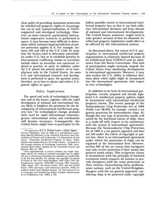Ch. 8—Impact of New Technologies on the International Intellectual Property System • 235
.
clear policy of providing maximum protection
for intellectual property rights to encourage
the use of and commercialization of NASA-
supported and developed technology. How-
ever, as more research, particularly interna-
tional cooperative research, is performed in
space, it may become more difficult to deter-
mine which national legal jurisdiction of pat-
ent protection applies to it. For example, sec-
tions 102 and 104 of the U.S. Code 35 state
that the factors used to determine patentabil-
ity under U.S. law or to establish priority in
international conflicting claims to invention
include where an invention was conceived, re-
duced to practice, or used. In addition, under
the U.S. patent law patents protect use or man-
ufacture only in the United States. As more
U.S. and international research and develop-
ment is performed in space, the question arises,
therefore, as to how to obtain and enforce U.S.
patent rights in space.67
Policy Implications
The speed and scale of technological change,
now and in the future, together with the rapid
development of national and international law,
are likely to heighten the pressures for the de-
velopment of international intellectual prop-
erty law.68
As technological change prompts
more need for rapid international consensus,
greater international action and coordination
will become necessary. Consequently, the
United States might have to participate to the
‘“’’The Applicability of U.S. Patent Laws in Outer Space, ”
Telecom Highlights, June 19, 1985, p. 4; and Barbara Luxen-
berg (Special Assistant to the Assistant Secretary and Com-
missioner of Patents and Trademarks, U.S. Department of Com-
merce), “Protection Intellectual Property in Space: Policy
Options and Implications for the United States, ” presented to
the Georgia Institute of Technology Conference, 1985, Inter-
national Space Policy: Options for the Twentieth Century and
Beyond, May 16, 1985.
‘After approximately a century without any major copy-
right reform, the reform of national copyright laws to adjust
the law to advancing technology has speeded up considerably
in the last three decades. For example, new copyright acts passed
in France in 1957, the United Kingdom, 1956; India, 1957; the
Scandinavian countries, 1959/1960; Germany 1965; Australia,
1968; Japan, 1971; the Soviet Union, 1973; and the United
States, 1976; and many Latin American countries, 1970s are
evidence of this trend. Stephen Stewart, The International La w
of Copyright and Neighboring Rights (London: Butterworth
& Co. (Publishers) Ltd., 1983), p. 281.
fullest possible extent in international intel-
lectual property fora so that it can both influ-
ence international decisions and keep abreast
of national and international developments.
The United States, moreover, might need to
take greater account of how its domestic in-
tellectual property legislation could affect or
be affected by the international system.
As discussed above, the extent of U.S. par-
ticipation in international intellectual property
organizations is relatively limited because of
its withdrawal from UNESCO and its absti-
nence from the Berne Convention. This lack
of participation might seriously impede the
United States from monitoring developments
in international agreements. Moreover, it may
also weaken the U.S. ability to influence deci-
sions about which rights might be incorporated
into the international agreements with respect
to new technologies.
In addition to its lack of international par-
ticipation, recently proposed and already legis-
lated U.S. intellectual property policies might
be inconsistent with international intellectual
property norms. The recent passage of the
Semiconductor Chip Protection Act of 1984
(Public Law 98-620), for example, created a sui
generis protection for semiconductor chips. Al-
though this new type of protection maybe well
suited for the functional nature of chips, there
is a trade-off with respect to its consistency
with the system of international agreements.
Because the Semiconductor Chip Protection
Act of 1984 is a sui generis approach and does
not fall under the rubric of copyright or pat-
ent law, there is no international agreement
under which the protection of chips can be
organized at the international level. Moreover,
section 902 of the act states that foreigners
may only receive protection if their nation also
protects mask works. This reciprocity clause
is inconsistent with the principle of national
treatment which requires all nations to pro-
vide foreigners with the same protection as
their citizens. Exacerbating these problems,
some nations, such as the United Kingdom,
disagree with the sui generis approach, con-
sidering chips to be protected under copyright
 