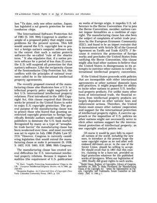 236 q Intellectual Property Rights in an Age of Electronics and Information
——
law.69
To date, only one other nation, Japan,
has legislated a sui generis protection for semi-
conductor chips.
The International Software Protection Act
of 1985 (S. 339, 99th Congress) is another ex-
ample of a proposed policy that might cause
problems for the present system. This bill
would amend the U.S. copyright law to pro-
tect a foreign nation’s computer software only
to the extent that such a nation protects
software-the so-called “rule of the shorter
term. ” It also stipulates that, if a nation pro-
tects software for a period of less than 25 years,
the U.S. will suspend all protection for that
nation’s software. Like the reciprocity clause
of the Semiconductor Chip Protection Act, this
conflicts with the principles of national treat-
ment called for in the international intellectual
property agreements.
The recently proposed renewal of the manu-
facturing clause also illustrates how a U.S. in-
tellectual property policy might negatively ef-
fect U.S. international intellectual property
relations. First introduced in the 1891 Copy-
right Act, this clause required that literary
works be printed in the United States in order
to enjoy U.S. copyright protection. The gen-
eral purpose of the manufacturing clause was
to protect those who feared that granting un-
restricted copyright protection to foreign (spe-
cifically British) authors would enable foreign
publishers to dominate the U.S. book market.
Recognized by many as a type of “xenopho-
bic trade barrier” the manufacturing clause has
been weakened over time, and most recently
was set to expire in July 1986 (Public Law 97-
215).70
However, Congress is currently consid-
ering legislation that would extend the manu-
facturing clause or make it permanent (S. 1938,
S. 1822, H.R. 3465, H.R. 3890, 99th Congress).
The manufacturing clause has created sev-
eral difficulties for U.S. international intellec-
tual property relations. Because it imposes for-
malities (the requirement of U.S. publication)
“R. Hart, “Legally Protecting Semiconductor Chips in the
UK, ” European Intellectual Property Review, vol. 9, 1985, pp.
258-263.
“’Benjamin Kaplan, An Unhurried View of Copyright (New
York: Columbia University Press, 1967), p. 124.
on works of foreign origin, it impedes U.S. ad-
herence to the Berne Convention. For to join
the Berne Convention, member nations can-
not impose formalities as a condition of copy-
right. The manufacturing clause has also been
the subject of complaints of unfair trade prac-
tices by the European Economic Community
(EEC), and found to be an import restraint that
is inconsistent with Article XI of the General
Agreement on Tariffs and Trade (GATT) .7’ Be-
cause it restricts the protection of foreign
works and precludes the United States from
ratifying the Berne Convention, this clause
might also lead other nations to believe that
the United States is disingenuous in its at-
tempts to convince other nations to ratify in-
ternational intellectual property conventions.
If the United States proceeds with policies
that are incompatible with either international
agreements or other nations’ domestic laws
and practices, it might jeopardize its ability
to incite other nations to protect U.S. intellec-
tual property products. For unlike many other
items of international trade, the financial re-
turns from intellectual property products are
largely dependent on other nations’ laws and
enforcement actions. Therefore, the United
States must ensure other nations’ cooperation
and support for the international protection
of intellectual property rights. A coercive ap-
proach or the imposition of U.S. policies on
other nations might not necessarily serve to
elicit other nations support for the interna-
tional protection of intellectual property, as
one copyright analyst points out:
Of course it would be pure folly to expect
all nations of the world, including the new
ones, to introduce at the present stage the
same copyright regime as we and other well-
endowed old-timers are-or, in the case of the
Soviet Union, should be–willing to accept.
We should recall that in 1891 that this coun-
try, claiming to be a have-not, provided no
legal protection whatever for the published
works of foreigners. When our legislation of
1891 finally did grant rights to such works,— .
“’Ralph Oman, Register of Copyrights, Library of Congress,
testimony on “Bills To Make Permanent the Manufacturing
Clause of the Copyright Act, ” before the Subcommittee on Pat-
ents, Copyrights, and Trademarks, Senate Committee on Judi-
ciary, .Jan. 21, 1986, p. 7.
 