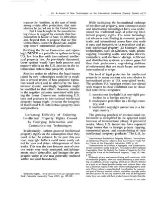 —
Ch. 8—Impact of New Technologies on the International Intellectual Property System q 237
—
it was on the condition, in the case of books
among certain other productions, that man-
ufacture be carried out in the United States
. . . . But I have brought in the manufactur-
ing clause to suggest by example that har-
monization is bound to have its difficulties
and, beyond that, to propose that we [the
United States] ourselves should take another
step toward international pacification.72
Ratifying the Berne Convention and rejoin-
ing UNESCO are possible to options to bring
U.S. law into line with international intellec-
tual property law. As previously discussed,
these options would have both positive and
negative effects on the U.S. position in the in-
ternational intellectual property system.
Another option to address the legal issues
raised by new technologies would be to estab-
lish a critical review of how proposed legisla-
tion would affect and be affected by the inter-
national system; accordingly, legislation might
be modified to that effect. However, similar
to the negative outcomes associated with join-
ing the Berne Convention, conforming U.S.
laws and practices to international intellectual
property norms might threaten the integrity
of traditional U.S. intellectual property laws
and practices.
Increasing Difficulty of Enforcing
Intellectual Property Rights Caused
by Emerging Information and
Communication Technologies
Traditionally, nations granted intellectual
property rights on the assumption that they
could, in fact, be enforced. In the past, this was
true; copyright holders could more easily col-
lect for uses and detect infringements of their
works. This was the case because uses of crea-
tive works were easily monitored, and infringe-
ments easily detectable, and because the geo-
graphic scope of use was generally confined
within national boundaries.
“’Benjamin Kaplan, “An Unhurried View of Copyright (New
York: Columbia University Press, 1967), pp. 123-124.
While facilitating the international exchange
of intellectual property, new communication
and information technologies have also under-
mined the traditional ways of enforcing intel-
lectual property rights. The same technologi-
cal advances contributing to economic growth,
trade, and international access have also made
it easy and inexpensive to reproduce and pi-
rate intellectual property .73 Moreover, these
technologies, such as satellites, cable, photo-
copying, recording audio and video devices,
computers, and electronic storage, retrieval,
and distribution systems, are more powerful
than their predecessors, engendering problems
of enforcement that are much larger and more
international in scope.
The level of legal protection for intellectual
property in many nations also contributes to
international piracy of U.S. copyrighted works.
The problems U.S. copyright owners face abroad
with respect to these conditions can be classi-
fied into three categories:
1. nonexistent (ineligibility) copyright pro-
tection in a foreign country;
2. inadequate protection in a foreign coun-
try; and
3. ineffective copyright protection in a for-
eign country .74
The growing problem of international en-
forcement is exemplified in the apparent rapid
increase of international piracy of protected
works. Many U.S. industries have reported
large losses due to foreign private copying,
commercial piracy, and counterfeiting of their
intellectual property products.75
The U.S. In-
“’International Intellectual Property Alliance, “Internation-
al Intellectual Property Alliance: U.S. Government Trade Pol-
icy: Views of the Copyright Industries, 1985, p. 10.
“’Subcommittee on Patents, Copyrights, and Trademarks,
Senate committee on the Judiciary, “Oversight on International
Copyrights: How To Protect the Nation’s Creativity by Pro-
tecting the Value of the Intellectual Property, ” Sept. 25, 1985,
p. 86.
“Although piracy and counterfeiting each constitute theft
of intellectual property, there are small differences in their mean-
ing. In addition, private copying, which is not clearly defined
as a legal or an illegal practice under most nations’ laws, also
has a potential impact on the sales of intellectual property prod-
ucts. Piracy refers to unauthorized reproduction for commer-
cial gain of literary, musical, artistic, and other copyright works.
Because pirates do not pay royalties and bear no development
costs, they can easily sell their products more cheaply than the
(continued on next page)
 