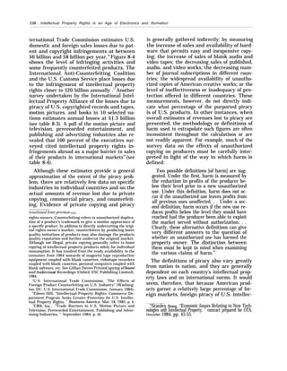 238 . Intellectual Property Rights in an Age of Electronics and /formation
ternational Trade Commission estimates U.S.
domestic and foreign sales losses due to pat-
ent and copyright infringements at between
$6 billion and $8 billion per year.76
Figure 8-4
shows the level of infringing activities and
some frequently counterfeited products. The
International Anti-Counterfeiting Coalition
and the U.S. Customs Service place losses due
to the infringement of intellectual property
rights closer to $20 billion annually .77
Another
survey undertaken by the International Intel-
lectual Property Alliance of the losses due to
piracy of U.S. copyrighted records and tapes,
motion pictures, and books in 10 selected na-
tions estimates annual losses at $1.3 billion
(see table 8-3). A poll of the motion picture and
television, prerecorded entertainment, and
publishing and advertising industries also re-
vealed that 100 percent of the executives sur-
veyed cited intellectual property rights in-
fringements abroad as a major barrier to sales
of their products in international markets78
(see
table 8-4).
Although these estimates provide a general
approximation of the extent of the piracy prob-
lem, there are relatively few data on specific
industries in individual countries and on the
actual amounts of revenue lost due to private
copying, commercial piracy, and counterfeit-
ing. Evidence of private copying and piracy
(continued from previous page)
rights owners. Counterfeiting refers to unauthorized duplica-
tion of a product’s trademark to give a similar appearance of
a specific product. In addition to directly undercutting the origi-
nal rights owner’s market, counterfeiters by producing lower
quality imitations of products may also damage the products
quality reputation and further undercut the original market.
Although not illegal, private copying generally refers to home
copying of intellectual property products solely for individual
consumption. It has resulted from the ready availability to the
consumer from 1964 onwards of magnetic tape reproduction
equipment coupled with blank cassettes, videotape recorders
coupled with blank cassettes, personal computers coupled with
blank software, etc. See Gillian Davies PrivateCopying of Sound
and Ad”oviswd Recordings (Oxford: ESC Publishing Limited),
1984.
“U.S. International Trade Commission, “The Effects of
Foreign Product Counterfeiting on U.S. Industry” (Washing-
ton, DC: U.S. International Trade Commission, January 1984).
“Eileen Hill, “Intellectual Property Rights: Commerce De-
partment Program Seeks Greater Protection for U.S. Intellec-
tual Property Rights, ” Business America, Mar. 18, 1985, p. 4.
““CBS, Inc., “Trade Barriers to U.S. Motion Picture and
Television, Prerecorded Entertainment, Publishing and Adver-
tising Industries, ” September 1984, p. iii.
is generally gathered indirectly: by measuring
the increase of sales and availability of hard-
ware that permits easy and inexpensive copy-
ing; the increase of sales of blank audio and
video tapes; the decreasing sales of published,
audio, and video works; the decreasing num-
ber of journal subscriptions in different coun-
tries; the widespread availability of unautho-
rized copies of American creative works; or the
level of ineffectiveness or inadequacy of pro-
tection offered in different countries. These
measurements, however, do not directly indi-
cate what percentage of the purported piracy
is of U.S. products. In other instances, when
overall estimates of revenues lost to piracy are
presented, the methodology or definitions of
harm used to extrapolate such figures are often
inconsistent throughout the calculations or are
not readily apparent. For example, much of the
survey data on the effects of unauthorized
copying on producers must be carefully inter-
preted in light of the way in which harm is
defined:
Two possible definitions [of harm] are sug-
gested. Under the first, harm is measured by
the reduction in profits of the producer be-
low their level prior to a new unauthorized
use. Under this definition, harm does not oc-
cur if the unauthorized use leaves profits from
all previous uses unaffected. . . Under a sec-
ond definition, harm occurs if the new use re-
duces profits below the level they would have
reached had the producer been able to exploit
the market served without authorization. . .
Clearly, these alternative definitions can give
very different answers to the question of
whether an unauthorized use has harmed the
property owner. The distinction between
them must be kept in mind when examining
the various claims of harm.79
The definitions of piracy also vary greatly
from nation to nation, and they are generally
dependent on each country’s intellectual prop-
erty laws and on international norms. It would
seem, therefore, that because American prod-
ucts garner a relatively large percentage of for-
eign markets, foreign piracy of U.S. intellec-
“Stanley Besen, “Economic Issues Relating to New Tech-
nologies and Intellectual Property, ” contract prepared for OTA,
Dect!mber 1984, pp. 45-55.
 