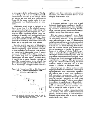 —..—
Summary q 1 1
.—
as newspapers, books, and magazines. This fig-
ure is rising; each year, the number of words
communicated increases at an average rate of
1.2 percent per year. And, as is illustrated in
figure S-3, the fastest growing media for trans-
mitting and receiving information are elec-
tronic.
Information, in all forms, is essential to all
facets of our lives. It is the principal resource
we use to meet our personal needs: coping with
day-to-day problems; dealing with life’s trau-
mas and crises; supporting religion, family life,
and cultural heritage; and accommodating our
recreation, entertainment, and leisure time
needs. Never in history have we had the op-
portunity to be so fully and currently informed
about world, national, and local affairs.
Given the central importance of information,
the public has high stakes in decisions about
intellectual property rights. Moreover, the pub-
lic has high expectations about how technol-
ogy can serve its information needs. A survey
conducted for OTA confirmed that many peo-
ple believe they have the right to use these
technologies as they please, although they
draw the line at using them for commercial
gain. The generation now in the schools has
grown increasingly accustomed to the bene-
fits of technology. Many youth view their tel-
Figure S-3.— Trends From 1960 to 1980 Volume and
Costs of Communication by Media: USA
(plotted on log by log scales)
; , , , , 1 1)) c I,,,lc ,, ,C Ic 1,({ $’ $ 1(I SIlnl
SOURCE: Ithiel de Sola Pool, Hiroshi Inose, Nozomu Takasaki, and Roger Hur-
witz, Communication Flows (Tokyo University of Tokyo Press or New
York Elsevier 1984) Reprinted with permission
ephones and tape recorders, videocassette
recorders, and other electronic devices as an
integral part of their lives.
Political
In democratic societies, citizens must be well
informed about issues, candidates for office,
and local affairs. Similarly, a democratic pol-
ity requires a well-informed citizenry. Increas-
ingly, information and communications tech-
nologies serve these information needs.
The government regularly needs huge
amounts of information to make complex leg-
al and policy decisions. Many government
agencies would find it hard to conduct their
daily business without resorting to customized
information on demand. The Internal Revenue
Service and the Social Security Administra-
tion, for example, require large automated in-
formation systems to handle the accounts of
hundreds of millions of clients. And the oper-
ation of national defense depends on the use
of complex communication systems both for
day-to-day management of the military estab-
lishment and for the command and control of
sophisticated weaponry. The government’s
budget for information technology has risen
from $9.2 billion in fiscal year 1982 to an esti-
mated $15.2 billion in fiscal year 1986.
Citizens’ groups and political parties are also
relying more heavily on the new technologies
to achieve their aims. Technology, for exam-
ple, is being used to target voters and poten-
tial supporters, communicate with voters,
manage information, and even to design cam-
paign strategies. Computers are also being
used as lobbying tools. To illustrate the long-
term effects of population growth, one lobby-
ing group, for example, uses a portable com-
puter and interactive software to inform Mem-
bers of Congress about its point of view.
In each of these realms—economic, social,
and political—the stakes in the intellectual
property debate are rising as fast as the tech-
nologies are becoming more technically sophis-
ticated and widely used.
 