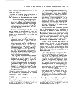 Ch. 8—Impact of New Technologies on the International Intellectual Property Systern “ 245
large audiences without compensation to U.S.
copyright holders.
Canada, for example, takes advantage of its
geographic proximity to the United States and
the availability of American satellite signals:
Canadian cable systems under court decisions
have no copyright liability under Canadian
law for their stock in trade, their distribution
to their paying subscribers of copyrighted
works contained in the broadcast signals,
both Canadian and American, which they cap-
ture from the air.97
Piracy of American signals is also a wide-
spread problem in Central America. Costa Rica
and the Dominican Republic, for example,
pirate large amounts of U.S.-owned pro-
gramming:
The most compromising form of piracy in
this country [Costa Rica] is the unauthorized
retransmission of cable TV signals. These sig-
nals carry a wide variety of copyrighted ma-
terial. Cable Color, a pirate cable system lo-
cated in the capital city of San Jose, has a
subscriber count of approximately 10,000,
while a similar cable TV system, Supercanal,
transmits to 3,000 subscribers. Television Re-
ceive Only (TVRO) dishes as well as unautho-
rized public performances also present a seri-
ous problem to the American motion picture,
cable, and television industries.
The theatrical and television markets for
feature films and television programming
continue to be severely affected by the sig-
nal theft practiced by cable TV Dominican
and Telecable National. These two pirate ca-
ble TV systems cumulatively service 20,000
subscribers in the capital city of Santo
Domingo, as well as the second largest Do-
minican city, Santiago. Television Receive
Only dishes can be found in large numbers
throughout the city.98
Many Caribbean nations are also responsible
for pirating U.S. programming by satellite.
Jamaica is a prime example:
————
‘ CBS, Inc., “Statement of CBS Inc. Before the Canadian
Parliamentary Standing Committee cm Communications and
Culture, ” April 1985, pp. 1-2.
“Motion Picture Association of America, Inc., “Brief De-
scription of Film Piracy, for U.S. Department of State Inter-
national Copyright Panel, Mar. 22, 1985, pp. 1-2.
As with nearly every other island in the Car-
ibbean, there is wholesale video and signal
piracy in Jamaica. . . Many homes and com-
mercial facilities such as hotels have Televi-
sion Receive Only dishes that intercept sat-
ellite signals without authorization. One of
these has been operated by the Jamaica
Broadcast Company, a government-owned
operation that has intercepted motion picture
programming and rebroadcast it to the en-
tire island without charge. The impact of such
practices is self-evident.99
In many countries, the widespread consumer
use of videocassette recorders has joined in-
adequate or ineffective legal protection in
promoting increased piracy of American audio-
visual works. These pirated copies are, in turn,
sometimes rebroadcast on cable or local broad-
casts. Many of the countries where piracy of
literary and musical works is rampant also are
responsible for widespread video piracy.
Several ASEAN countries, for instance, are
major centers of piracy of U.S. audiovisual
works. In addition to pirating for domestic
sales, many of these nations export large
amounts of pirated and/or counterfeited copies.
Both Korea and Indonesia are well known for
these activities:
Due to the absence of adequate and effec-
tive copyright legislation in relation to for-
eign works, the videocassette piracy problem
in Korea is serious. Pirated copies of Amer-
ican films are widely available and service a
550,000 VCR population in South Korea. Many
of these are reputed to come from U.S. mili-
tary bases in the country. Some hotels are
using videocassettes for in-house entertain-
ment without licensing agreement, and there
is unauthorized use of American films by
broadcast television stations. . . .
In a country with 600,000 videocassette
recorders, the piracy of American motion pic-
tures is 100 percent. This is due to the absence
of adequate and effective copyright legisla-
tion which, in turn, inhibits legitimate mar-
ket entry. ’no
Motion Picture Association of America, Inc., "Brief De-
scription of Film Piracy, for U.S. Department of State Inter-
national Cop}’ right Panel, Mar. 22, 1985, p. 3.1
‘ “’Motion Picture Association of America, Inc., “Brief De-
scription of Film Pirac~r, for CJ, S. Department of State Inter-
national Copyright Panel, Mar. 22, 198.5, p. 3.
 