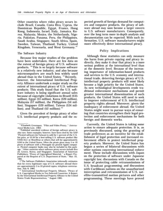 246 . Intellectual Property Rights in an Age of Electronics and Information
Other countries where video piracy occurs in-
clude Brazil, Canada, Costa Rica, Cyprus, the
Dominican Republic, Egypt, France, Hong
Kong, Indonesia, Israel, Italy, Jamaica, Ko-
rea, Malaysia, Mexico, the Netherlands, Nige-
ria, Pakistan, Panama, Peru, the Philippines,
Saudi Arabia, Singapore, South Africa, Spain,
Sweden, Taiwan, Thailand, Turkey, United
Kingdom, Venezuela, and West Germany.101
The Software Industry
Because few major studies of the problem
have been undertaken, there are few data on
the extent of foreign piracy of U.S. software
products. 102
This is so largely because software
is a relatively new industry, and also because
microcomputers are much less widely used
abroad than in the United States. 103
Recently,
however, the International Intellectual Prop-
erty Alliance undertook a major study on the
extent of international piracy of U.S. software
products. This study found that the U.S. soft-
ware industry is losing significant annual sales
because of copyright violations in Brazil ($35
million), Egypt ($3 million), Korea ($20 million),
Malaysia ($7 million), the Philippines ($4 mil-
lion), Singapore ($20 million), Taiwan ($34 mil-
lion), and Thailand ($2 million).104
Given the precedent of foreign piracy of other
U.S. intellectual property products and the ex-
“’lElizabeth Greenspan, “Film and Video Piracy, ” Interna-
tional Media Law, 1983.
‘()
’Published anecdotal evidence of foreign software piracy is
also rare. Some examples, however, have been cited by the AAP:
“Pirated software [in Taiwan] is sold for 1 percent of the U.S.
list price, or $3.50 for a best-selling U.S. software product like
VISICALC or WordStar or others that sell for approximately
$350 in the United States. Often the pirate gives away 5 or 10
pieces of software with a Pineapple (or pirated Apple) comput-
er. Pirated computer books may also be included in this pack-
age. ” Other countries where software piracy occurs include Bra-
zil, Greece, Korea, and Singapore. Association of American
Publishers, “Piracy of Copyrighted Material, ” a Report Pre-
pared at the Request of U.S. Department of State, ” Mar. 22,
1985.
‘(’’’The Software Publishers Association informally estimates
that for every legitimate copy of U.S. software abroad there
are approximately 5 to 10 pirated copies, telephone conversa-
tion, July 8, 1985.
‘“’ International Intellectual Property Alliance, “Piracy of
U.S. Copyrighted Works in Ten Selected Countries: A Report
by the International Intellectual Property Alliance to the United
States Trade Representatives, ” August 1985.
pected growth of foreign demand for comput-
ers and computer products, the piracy of soft-
ware abroad may soon become a larger concern
to U.S. software manufacturers. Consequently,
over the long term more in-depth analysis and
documentation can be expected. With such in-
formation, U.S. software manufacturers might
more effectively deter international piracy.
Policy Implications
Although these statistics can only measure
the harm from private copying and piracy in-
directly, they make it clear that piracy is a more
serious problem at the international level than
at the domestic level. Because of the increas-
ing importance of information-based products
and services to the U.S. economy and interna-
tional trade, deterring foreign piracy of U.S.
intellectual property products will most likely
become a high priority for the United States.
As new technological developments erode tra-
ditional enforcement mechanisms and permit
greater international dissemination of such
products, the United States will need to seek
to improve enforcement of U.S. intellectual
property rights abroad. Moreover, given the
inadequacy of enforcement abroad, the United
States might want to pursue ways of ensur-
ing that countries strengthen their legal pro-
tection and enforcement mechanisms for both
foreign and domestic works.
Currently, the United States is taking some
action to ensure adequate protection. It is, as
previously discussed, using the granting of
trade preferences as an incentive for the estab-
lishment of legal protection and increased en-
forcement efforts to protect intellectual prop-
erty products. Moreover, the United States has
begun a series of bilateral discussions with
other nations concerning international enforce
ment. These include discussions with Japan
on the protection of software under Japanese
copyright law; discussions with Canada on the
issue of protecting cable retransmissions of
U.S. broadcast programming; and discussions
with Caribbean nations on the unauthorized
interception and retransmission of U.S. sat-
ellite-transmitted motion pictures and other
programming. These meetings have proved
 
