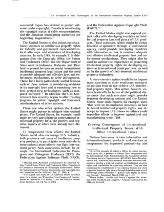Ch. 8—impact of New Technologies on the International Intellectual Property System q 247
successful: Japan has decided to protect soft-
ware under copyright; Canada is considering
the copyright status of cable retransmissions;
and the Jamaican broadcasting authorities are
beginning negotiations.105
The United States is also initiating educa-
tional seminars on intellectual property rights
for industry and government representatives,
local attorneys, and educators of developing
countries. In early 1985, for example, U.S. dele-
gations from the Copyright Office, the Patent
and Trademark Office, and the Department of
State went to Indonesia, Malaysia, and Thai-
land to present lectures on crucial international
intellectual property legal issues and the need
to provide adequate and effective laws and en-
forcement mechanisms to deter infringement.
These have been particularly useful because
each of these nations is considering revisions
to its copyright laws and is examining how to
best protect new technologies, such as com-
puter software.106
In addition, the U.S. Gov-
ernment has recently begun to offer training
programs for patent, copyright, and trademark
administrators of other nations.
There are also other options the United
States might pursue to mitigate international
piracy. The United States, for example, could
more actively participate in international in-
tellectual property for a, the positive and neg-
ative aspects of which have already been dis-
cussed.
To complement these efforts, the United
States could also encourage U.S. industry,
both producers and users of intellectual prop-
erty products, to participate more actively in
international associations that fight interna-
tional piracy. Such associations include, for ex-
ample, the International Federation for Phono-
gram and Videogram Producers (IFPI), the
Federation Against Software Theft (FAST),
‘f
’r
’Michael Kirk, Assistant Commissioner for External Af-
fairs, United States Patent and Trademark Office, Department
of Commerce, testimony on “Copyright Enforcement, before
the Subcommittee on Patents, Trademarks, and Copyright, Sen-
ate Committee on the Judiciary, Apr. 17, 1985, p. 7.
‘ “’For a good case study of U.S. bilateral efforts to reduce
piracy in a nation, see “Protection From Commercial Counter-
feiters in Taiwan for U.S. Firms, ” Law and Policy in Interna-
tional Business, vol. 16, No. 2, 1984.
and the Federation Against Copyright Theft
(FACT).107
The United States might also expand cur-
rent talks with developing countries on intel-
lectual property law and piracy of U.S. prod-
ucts. These seminars, which might be either
bilateral or sponsored through a multilateral
agency, could provide developing countries
with information on how to construct adequate
and effective intellectual property laws and en-
forcement mechanisms. They might also be
used to outline the importance of protecting
intellectual property rights for developing na-
tions as international trade partners, as well
as for the growth of their domestic intellectual
property industries.
A more coercive option would be to impose
trade sanctions or other retaliatory measures
on nations that do not enforce U.S. intellec-
tual property rights. This option, however, en-
tails trade-offs in terms of the political dis-
cordance that such sanctions might provoke
between developing nations and the United
States. Some trade experts, for example, warn
“that with no international consensus on how
to defend intellectual property rights, any at-
tempt to impose U.S. views on others could
jeopardize efforts to improve agricultural and
manufacturing trade. ’’108
Growing Convergence of International
Intellectual Property Issues With
Other International Issues
Nations have come to view information and
information-based products and services as
components for improved productivity and
‘“7A current example of industry efforts to reduce interna-
tional piracy of U.S. prcducts is Ashton Tate’s cooperation with
the International Trade Administration, the Association of Data
Processing Service Organizations (ADAPSO), Lotus Develop-
ment Corp., MicroPro International, and other software com-
panies to develop a series of seminars on intellectual property
rights and regulations for exporting software. They are also
considering the establishment of ‘{an industry-financed war chest
to provide funds to fight piracy through Iegal channels as weII
as through public education. “ “Ashton-Tate Fights at Home
and Abroad, ’ Download, March 1986, pp. 11-12.
‘“’Bruce Stokes, “Intellectual Piracy Captures the Atten-
tion of the President and Congress, ” National Journal, Feb. 22,
1986, pp. 443-445.
 