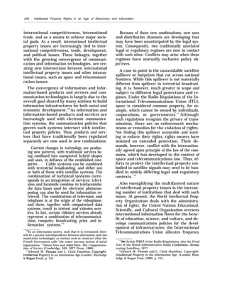 248 . Intellectual Property Rights in an Age of Electronics and Information
international competitiveness, international
trade, and as a means to achieve major socie-
tal goals. As a result, international intellectual
property issues are increasingly tied to inter-
national competitiveness, trade, development,
and political issues. These linkages, together
with the growing convergence of communi-
cation and information technologies, are cre-
ating new intersections between international
intellectual property issues and other interna-
tional issues, such as space and telecommuni-
cation issues.
The convergence of information and infor-
mation-based products and services and com-
munication technologies is largely due to the
overall goal shared by many nations to build
information infrastructures for both social and
economic development.109
As information and
information-based products and services are
increasingly used with electronic communica-
tion systems, the communication policies that
govern such systems intersect with intellec-
tual property policies. Thus, products and serv-
ices that have traditionally been regulated
separately are now used in new combinations:
Current changes in technology are produc-
ing new patterns, with traditional services be-
ing combined into unexpected hybrid shapes
and uses, in defiance of the established cate-
gories. . . Cable systems can be combined
with terrestrial broadcasting, and either one
or both of these with satellite systems. The
combination of technical systems corre-
sponds to an integration of services: televi-
sion and facsimile combine in telefacsimile;
the data bases used for electronic photocom-
posing can also be used for information re-
trieval. The combination of television and
telephone is at the origin of the videophone,
and these, together with computerized data
systems, result in teletext and videotex serv-
ices. In fact, certain videotex services already
represent a combination of telecommunica-
tions, computer, broadcasting, print, and in-
formation systems.110
‘@In an information society, such that it is envisioned, there
will be a greater interdependence between information and com-
munication technologies as nations seek to construct what the
French Government calls “the entire nervous system of social
organization. ” Simon Nora and Alain Mine, The Computeriza-
tion of Society (Cambridge, MA: MIT Press, 1980).
““Edward W. Ploman and L. Clark Hamilton, Cop~ight:
lnt.elkctuaf Property in an information Age (London: Routledge
& Kegan Paul), p. 151.
Because of these new combinations, new uses
and distribution channels are developing that
may have been unanticipated by the legal sys-
tem. Consequently, two traditionally unrelated
legal or regulatory regimes are now in contact
with each other. Conflicts may arise when these
regimes have mutually exclusive policy ob-
jectives.
A case in point is the unavoidable satellite
spillover or footprints that cut across national
frontiers. While this spillover is not materially
different from spillover in terrestrial broadcast-
ing, it is, however, much greater in scope and
subject to different legal protections and re-
gimes. Under the Radio Regulations of the In-
ternational Telecommunications Union (ITU),
space is considered common property, for ex-
ample, which cannot be owned by individuals,
corporations, or governments.111
Although
such regulations recognize the privacy of trans-
missions, there are no enforcement mecha-
nisms or remedies for the violation of rights.
Not finding this spillover acceptable and want-
ing to enforce their rights, rights owners have
insisted on extended protection. Their de-
mands, however, conflict with the internation-
ally agreed upon principle of the law of the com-
mons, which has developed in the context of
space and telecommunications law. Thus, ef-
forts to protect the intellectual property em-
bodied in satellite signals may need to be han-
dled in widely differing legal and regulatory
contexts. 112
Also exemplifying the multifaceted nature
of intellectual property issues is the increas-
ing number of institutions that deal with such
issues. At present, the World Intellectual Prop-
erty Organization deals with the administra-
tion of rights; the United Nations Educational,
Scientific, and Cultural Organization oversees
international information flows for the bene-
fit of education, science, and culture, and de-
velops communications policies for the devel-
opment of infrastructures; the International
Telecommunications Union allocates frequency
“’see Article N28/7 of the Radio Regulations, also the Final
Acts of the World Administrative Radio Conference—Broad-
casting Satellites, 1977.
“’Edward W. Ploman and L. Clark Hamilton, Copyright:
Intelkctual Property in the Information Age. (London: Rout-
ledge & Kegan Paul, 1980), p. 155.
 