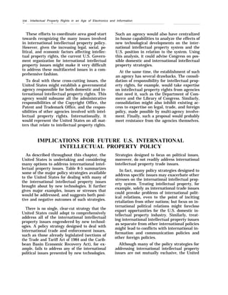 250 . Intellectual Property Rights in an Age of Electronics and Information
— —
These efforts to coordinate area good start
towards recognizing the many issues involved
in international intellectual property policy.
However, given the increasing legal, social, po-
litical, and economic factors affecting intellec-
tual property rights, the current U.S. Govern-
ment organization for international intellectual
property issues might make it very difficult
to address these multifaceted issues in a com-
prehensive fashion.
To deal with these cross-cutting issues, the
United States might establish a governmental
agency responsible for both domestic and in-
ternational intellectual property rights. This
agency would subsume all the administrative
responsibilities of the Copyright Office, the
Patent and Trademark Office, and the respon-
sibilities of other agencies involved with intel-
lectual property rights. Internationally, it
would represent the United States on all mat-
ters that relate to intellectual property rights.
Such an agency would also have centralized
in-house capabilities to analyze the effects of
new technological developments on the inter-
national intellectual property system and the
U.S. position in relation to the system. Using
this analysis, it could advise Congress on pos-
sible domestic and international intellectual
property strategies.
At the same time, the establishment of such
an agency has several drawbacks. The consoli-
dation of responsibility for intellectual prop-
erty rights, for example, would take expertise
on intellectual property rights from agencies
that need it, such as the Department of Com-
merce and the Library of Congress. Similarly,
consolidation might also inhibit existing ac-
cess to expertise on legal, trade, and foreign
policy, made possible by multi-agency involve-
ment. Finally, such a proposal would probably
meet resistance from the agencies themselves.
IMPLICATIONS FOR FUTURE U.S. INTERNATIONAL
INTELLECTUAL PROPERTY POLICY
As described throughout this chapter, the
United States is undertaking and considering
many options to address international intel-
lectual property issues. Table 8-5 summarizes
some of the major policy strategies available
to the United States for dealing with many of
the international intellectual property issues
brought about by new technologies. It further
gives major examples, issues or stresses that
would be addressed, and suggests both posi-
tive and negative outcomes of such strategies.
There is no single, clear-cut strategy that the
United States could adopt to comprehensively
address all of the international intellectual
property issues engendered by new technol-
ogies. A policy strategy designed to deal with
international trade and enforcement issues,
such as those already legislated (sections of
the Trade and Tariff Act of 1984 and the Carib-
bean Basin Economic Recovery Act), for ex-
ample, fails to address any of the international
political issues presented by new technologies.
Strategies designed to focus on political issues,
moreover, do not readily address international
intellectual property trade issues.
In fact, many policy strategies designed to
address specific issues may exacerbate other
stresses on the international intellectual prop-
erty system. Treating intellectual property, for
example, solely as international trade issues
could provoke problems of international polit-
ical relations, even to the point of inciting
retaliation from other nations; but focus on in-
ternational political relations might foreclose
export opportunities for the U.S. domestic in-
tellectual property industry. Similarly, treat-
ing international intellectual property issues
as separate from other international policies
might lead to conflicts with international in-
formation and communication policies and
other foreign policies.
Although many of the policy strategies for
addressing international intellectual property
issues are not mutually exclusive, the United
 