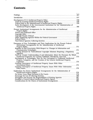 — . — — — — —
Contents
P a g e
Findings . . . . . . . . . . . . . . . . . . . . . . . . . . . . . . . . . . . . . . . . . . . . . . . . . . . . . . . . . . . . . . . . . . 257
Introduction . . . . . . . . . . . . . . . . . . . . . . . . . . . . . . . . . . . . . . . . . . . . . . . . . . . . . . . . . . . . . 257
Development of U.S. Intellectual Property Policy . . . . . . . . . . . . . . . . . . . . . . . . . . . . . . . 258
Goals for Granting Intellectual Property Rights . . . . . . . . . . . . . . . . . . . . . . . . . . . . . . 258
Federal Role in the Administration of Intellectual Property Rights . . . . . . . . . . . . . . 259
Early Development of the Governmental Institutions for the Administration of
Intellectual Property Rights . . . . . . . . . . . . . . . . . . . . . . . . . . . . . . . . . . . . . . . . . . . . . . 260
Present Institutional Arrangements for the Administration of Intellectual
Property Rights . . . . . . . . . . . . . . . . . . . . . . . . . . . . . . . . . . . . . . . . . . . . . . . . . . . . . . . . 262
Patent and Trademark Office . . . . . . . . . . . . . . . . . . . . . . . . . . . . . . . . . . . . . . . . . . . . . . 262
Copyright Office . . . . . . . . . . . . . . . . . . . . . . . . . . . . . . . . . . . . . . . . . . . . . . . . . . . . . . . . . 263
Copyright Royalty Tribunal . . . . . . . . . . . . . . . . . . . . . . . . . . . . . . . . . . . . . . . . . . . . . . . . 264
Other Supporting Agencies Within the Federal Government . . . . . . . . . . . . . . . . . . . . 265
Federal Courts. . . . . . . . . . . . . . . . . . . . . . . . . . . . . . . . . . . . . . . . . . . . . . . . . . . . . . . . . . . 268
Non-Federal Agencies: Collecting Societies . . . . . . . . . . . . . . . . . . . . . . . . . . . . . . . . . . . 269
Emergence of New Technologies and Their Implications for the Present Federal
Institutional Arrangements for the Administration of Intellectual
Property Rights. . . . . . . . . . . . . . . . . . . . . . . . . . . . . . . . . . . . . . . . . . . . . . . . . . . . . . . . 271
Rapidity of and Uncertainty With Respect to, Changes in Information and
Communication Technologies . . . . . . . . . . . . . . . . . . . . . . . . . . . . . . . . . . . . . . . . . . . . . 271
Growing Demand for Nontraditional Copyright Solutions Requiring a Regulatory
Approach . . . . . . . . . . . . . . . . . . . . . . . . . . . . . . . . . . . . . . . . . . . . . . . . . . . . . . . . . . . . . . 272
Need for Greater Understanding of and Information About the Processes By Which
Intellectual Properties Are Created, Published, Distributed, and Used . . . . . . . . . . 273
Development of Technologies That Do Not Correspond to Traditional Intellectual
Property Categories, and the Creation of Sui Generis Intellectual Property
Legislation . . . . . . . . . . . . . . . . . . . . . . . . . . . . . . . . . . . . . . . . . . . . . . . . . . . . . . . . . . . . 274
Growing Convergence of Intellectual Property Issues With Other
International Issues.. . . . . . . . . . . . . . . . . . . . . . . . . . . . . . . . . . . . . . . . . . . . . . . . . . . . 275
Growing Convergence of Intellectual Property Issues With Other Information
Policy Issues.. . . . . . . . . . . . . . . . . . . . . . . . . . . . . . . . . . . . . . . . . . . . . . . . . . . . . . . . . . 276
Implications for Future Institutional Arrangements for the Administration of
Intellectual Property Rights. ........, . . . . . . . . . . . . . . . . . . . . . . . . . . . . . . . . . . . . 276
No Action: Leave Major Decisions to the Courts . . . . . . . . . . . . . . . . . . . . . . . . . . . . . . 276
Encourage the Use of Collecting Societies. . . . . . . . . . . . . . . . . . . . . . . . . . . . . . . . . . . . 280
Strengthen and Increase the Responsibilities of Existing Agencies . . . . . . . . . . . . . . 281
Establish a Central Federal Intellectual Property Agency . . . . . . . . . . . . . . . . . . . . . . 282
Considerations for the Choices of Institutional Arrangements . . . . . . . . . . . . . . . . . . . 282
 