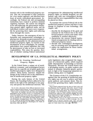 258 q Intellectual Property Rights in an Age of Electronics and Information
—
inactive role in the intellectual property sys-
tem. This role corresponded to their preference
for a free market approach, and alleviated their
fears of overly centralized government. Ac-
cordingly, the Federal role and corresponding
institutions have evolved to perform minimal
regulatory functions. The system was designed
to be self-enforcing; the government institu-
tions granted rights, registered works, and the
individual creators and users were responsi-
ble for protecting their rights and enforcing
them through the courts.
Today, however, the emergence of new in-
formation and communication technologies is
placing new demands on governmental insti-
tutions responsible for the administration of
intellectual property rights. In reaction to the
development of new technologies, for example,
policymakers have passed legislation that calls
for government to take on new or increased
responsibilities. This raises the question, there
fore, of whether existing Federal institutional
arrangements for administering intellectual
property rights, as initially designed, can ade-
quately cope with new technological develop-
ments and the new responsibilities that may
be placed on them.
To examine the current Federal role in the
intellectual property system and how it may
change in response to new technology, this
chapter will:
1.
2.
3.
4.
describe the development of the goals and
rationale for the Federal role in the intel-
lectual property system and under what
conditions it worked effectively;
characterize the current Federal institu-
tional arrangements for dealing with in-
tellectual property issues;
describe how technological developments
may be stressing such arrangements; and
explore the implications for future institu-
tional arrangements.
DEVELOPMENT OF U.S. INTELLECTUAL PROPERTY POLICY
Goals for Granting Intellectual
Property Rights
In the United States a unique set of social,
political, economic, and technological factors
gave rise to a specific set of policy goals that
intellectual property rights were designed to
achieve. These factors, moreover, shaped the
design of the Federal role in the administra-
tion of intellectual property rights. ’
During the early history of the United
States, the Founding Fathers adhered to the
belief in the right of the individual to own prop-
erty and pursue his intellectual interests.2
The
‘See ch. 2 for a discussion of how different historical circum-
stances influenced governments’ use of intellectual property
rights to achieve varying economic, political, and social goals,
‘John Locke, for example, was one of the most influential
philosophers on the Framers of the U.S. Constitution. Locke
stated, for example, that “Every man has a property in his own
person. The labor of his body and the work of his hands we may
say are properly his." Garry Wills, Inventing America: Jeffer-
son Declaration of Independence (New York: Doubleday &
Co., Inc., 1978), pp. 229-239; and Bruce Bugbee, Genesis of Amer-
ican Patent and Copyright Law (Washington, DC: Public Af-
fairs Press, 1967), pp. 84-125.
early legislators also recognized the impor-
tance of a democratic polity, which required
public dissemination of knowledge to function
adequately.3
Because the United States was
a developing country, its policy makers also
wished to stimulate industrial growth, particu-
larly in light of the burgeoning industrial rev-
olution taking place in England.4
The Framers of the U.S. Constitution rec-
ognized that the granting of intellectual prop-
erty rights was one way to achieve such basic
social, political, and economic ideals. They be-
lieved that granting these rights would pro-
‘These beliefs originated from the ideas of John Locke and
Jean Rousseau. See, for example, John Locke, Second Treatise
on Civil Government, 1690, and Jean Jacques Rousseau, So-
cia) Contract, 1762. Gordon Wood, The Creation of the Amer-
ican Republic, 1776-1787 (North Carolina: University of North
Carolina Press, 1969), pp. 53-65; and Bruce Bugbee, The Gene-
sis of American Patent and Copyright Law (Washington, DC:
Public Affairs Press, 1967), pp. 84-125.
‘Hunter Dupree, Science in the Federal Government: A His-
tory Policies and Activities to 1940 (Cambridge, MA: The
Belknap Press of Harvard University Press, 1957); and Bruce
Bugbee, Genesis of American Patent and Cop~ight Law (Wash-
ington, DC: Public Affairs Press, 1967), pp. 84-125.
 