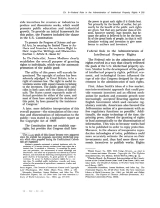 Ch. 9—Federal Role in the Administration of Intellectual Property Rights “ 259
vide incentives for creators or industries to
produce and disseminate works, which would
promote public education and industrial
growth. To provide an initial framework for
this policy, the Framers included the clause
in the U.S. Constitution:
To promote the Progress of Science and use-
ful Arts, by securing for limited Times to Au-
thors and Inventors the exclusive Right to
their respective Writings and Discoveries.
(Section 1, Article 8, clause 8.)5
In The Federalist, James Madison clearly
establishes the overall purpose of granting
rights to individuals, which was the automatic
promotion of the public good:
The utility of this power will scarcely be
questioned. The copyright of authors has been
solemnly adjudged, in Great Britain, to be a
right of common law. The right to useful in-
ventions seems with equal reasons to belong
to the inventors. The public good fully coin-
cides in both cases with the claims of individ-
uals. The States cannot separately make ef-
fectual provision for either of the cases, and
most of them have anticipated the decision of
this point, by laws passed by the insistence
of Congress.6
A later, more definitive interpretation of this
overall purpose—the stimulation of the crea-
tion and dissemination of information to the
public—was stated in a legislative report on
the Copyright Act of 1909:
The Constitution does not establish copy-
rights, but provides that Congress shall have
“The inten~e~ goals of this clause become very apparent
when the original two proposals concerning intellectual prop-
erty which were proposed during the Constitutional Conven-
tion are examined:
Madison’s proposals envisioned a national legislature with the
authority to ‘To secure literary authors their copy rights for a
limited time, To establish a University, To encourage by premi-
ums and provisions, The advancement of useful knowledge and
discoveries’; The other set of proposals was offered by Charles
Pickney, and included the following contemplated powers: ‘To
grant charters of incorporation, To grant patents for useful in-
ventions, To secure to Authors exclusive rights for a . cer-
tain time, To establish public institutions, rewards, and immu-
nities for the promotion of agriculture, commerce, trades, and
manufactures.
Bruce Bugbee, The Genesis of American Patent and Copyright
Law (Washington, DC: Public Affairs Press, 1967), p. 126.
‘Alexander Hamilton, James Madison, and John Jay, The
Federalist Papers, No. 43 (New York: The New American Li-
brary of World Literature, Inc., 1961), pp. 271-272.
the power to grant such rights if it thinks best.
Not primarily for the benefit of author, but pri-
marily for the benefit of the public, such rights
are given. Not that any particular class of citi-
zens, however worthy, may benefit, but be-
cause the policy is believed to be for the bene-
fit of the great body of people, in that it will
stimulate writing and invention to give some
bonus to authors and inventors.’
Federal Role in the Administration of
Intellectual Property Rights
The Federal role in the administration of
rights evolved in a way that clearly reflected
the goals of the U.S. intellectual property sys-
tem. Similar to the development of the goals
of intellectual property rights, political, eco-
nomic, and technological factors influenced the
type of role that Congress designed for the gov-
ernment in the administration of such rights.
First, Adam Smith’s ideas of a free market,
non-interventionist approach that could pro-
vide economic incentives and an efficient mech-
anism for markets and economic growth were
increasingly accepted.8
Reacting against the
English Government which used excessive reg-
ulatory controls, Americans also favored the
Jeffersonian notion of a government with as
few regulatory functions as possible.’ Addi-
tionally, the major technology of the time, the
printing press, allowed the granting of rights
to lead automatically to the dissemination of
information. This was so because works had
to to be published in order to enjoy protection.
Moreover, in the absence of inexpensive repro-
duction technologies of today, publishers could
more accurately estimate the returns on their
investments and, thus had more direct eco-
nomic incentives to publish works. Rights
7House Report No. 2222, 60th Cong., 2d sess., as cited in
Alan Latman and Robert German, Copyright for The Eighties
(Charlottesville, VA: Michie, Bobbs-Merrill, 1981), p. 12.
“Charles Beard, An Econonu”c Interpretation of the Constr
tution of the Um”ted States (New York l%= press, 1965); and
Adam Smith, The Wealth of Nations, 1776 (New York: The Mod-
ern Library, 1937).
‘Alexander Hamilton, James Madison, and John Jay, The
Federalist Papers, No. 39-46 (New york: The New American
Library of World Literature, Inc., 1961), pp. 240-300; and Julian
Boyd (cd.), The Papers of Thomas Jefferson (Princeton, NJ:
Princeton University Press, 1950).
58 – 922 :1 – 86 – 10
 