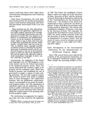 260 q Intellectual Property Rights in an Age of Electronics and Information
owners could also enforce their rights them-
selves because infringements were relatively
easy to detect.
Under these circumstances, the early legis-
lators believed that the intellectual property
system could function adequately with mini-
mal government intervention if left to its own
devices:
When printing was the only information
technology of any significance, eighteenth cen-
tury policy makers conceived of an arrange-
ment for knowledge-dissemination and com-
pensation in society that was elegant in its
absence of centralization and administration.
Lawyers set up the machinery for granting ex-
clusive rights to copy to those who wrote and
to those who controlled the presses; Adam
Smith’s “invisible hand” took care of the de-
tails. As Madison noted, copyright provided
an efficient means of achieving the constitu-
tional goal of promoting science and the use-
ful arts because it was one of the fortuitous
policies in which the ends of the individual cit-
izen and the goals of the collectivity could be
made synonymous. Copyright, in short, was
not a bad idea at the time.10
Consequently, the legislators of the Patent
and Copyright Acts of 1790 designed a rela-
tively inactive role for the Federal Government
in the intellectual property system. These Acts
clearly delineated the exclusive rights to be
granted and the conditions under which they
would be granted, and established the role of
government as simply a register of works seek-
ing protection. The acts also required creators
who wanted to protect their works to publish
them in local newspapers. The registration
function, like the publication requirement,
closely corresponded to the goals of intellec-
tual property policy. For the repositories of
submitted works and the publication of those
works in public institutions were primarily for
the public to access and learn from, thus ful-
filling the original intent of the granting intel-
lectual property rights.
The institutional arrangements for register-
ing works were also created by the legislation
“Nicholas Henry, Copyright, Information Technology, Pub-
lic Policy (New York: Marcel Dekker, 1967), pp. 56-57.
of 1790.11
The Patent Act established a Patent
Board, which was made up of the Secretary
of State, Secretary of War, and the Attorney
General. Referring to themselves collectively
as the “Commissioners for the Promotion of
Useful Arts, ” the members of the board were
empowered to issue a patent for any device or
process “if they shall deem the invention suffi-
ciently useful or important. The statute also
established a Register of Patents, to be kept
by the Secretary of State.12
The Copyright Act
required the local District Courts (nearest to
where the person seeking protection lived) and
the Secretary of State to register and serve
as depositories of creative works.13
And the
courts, of course, served to interpret any prob-
lems rights owners or users might have enforc-
ing their rights.14
Early Development of the Governmental
Institutions for the Administration of
Intellectual Property Rights
Since 1790, several factors have affected the
evolution of the governmental institutions set
up to administer intellectual property rights.
These include the increasing number of crea-
— —
“Before such institutional arrangements were established,
Congress was responsible for granting both copyrights and pa-
tents on a case-by-case basis. Increases in numbers of creators
seeking protection for their works was a major impetus for Con-
gress to establish institutions to register and deposit works.
‘i
Bruce Bugbee, Genesis of Patent and Copyright Law
(Washington, DC: Public Affairs Press, 1967), p. 149.
“’’The copyright law of 1790 stated that an author desiring
protection thereunder was to deposit a copy of his work with
the clerk of the District Court where he lived, but he was also
required to send a second copy of his production to the LT
. S.
Secretary of State within six months. The clerk of the District
Court was to record this work according to a detailed form
prescribed in the statute, and could charge a sixty-cent fee for
this service. Duplicates under seal could be issued at sixty cents
each, and the grantee was required to publish, within two
months, a copy thereof in at least one newspaper for a four week
period–an interesting carry over of a feature which the Senate
had dropped from the general patent bill prior to its passage.
Bruce Bugbee, The Genesis of Patent and Cop~”ght Law (Wash-
ington, DC: Public Affairs Press, 1967), p. 147.
14, ,
. . The courts at the beginning construed the Act (the
Copj’right Act of 1790] very strictly and hence the author was
obliged to proceed with the utmost caution along the tortuous
copyright route lest any slip prove his undoing. ” Alan Latman
and Robert German, Copyright for The Eighties (Charlottes-
ville, VA: Michie, Bobbs-Merrill, 1981), p. 5.
 
