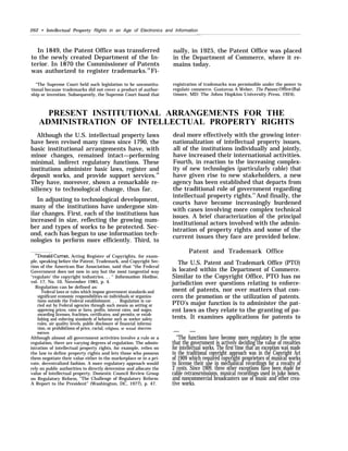 262 • Intellectual Property Rights in an Age of Electronics and Information
In 1849, the Patent Office was transferred nally, in 1925, the Patent Office was placed
to the newly created Department of the In- in the Department of Commerce, where it re-
terior. In 1870 the Commissioner of Patents mains today.
was authorized to register trademarks.19
Fi-
“The Supreme Court held such legislation to be unconstitu- registration of trademarks was permissible under the power to
tional because trademarks did not cover a product of author- regulate commerce. Gustavus A Weber, The Patent Offi”ce (Bal-
ship or invention. Subsequently, the Supreme Court found that timore, MD: The Johns Hopkins University Press, 1924).
PRESENT INSTITUTIONAL ARRANGEMENTS FOR THE
ADMINISTRATION OF INTELLECTUAL PROPERTY RIGHTS
Although the U.S. intellectual property laws
have been revised many times since 1790, the
basic institutional arrangements have, with
minor changes, remained intact—performing
minimal, indirect regulatory functions. These
institutions administer basic laws, register and
deposit works, and provide support services.20
They have, moreover, shown a remarkable re-
siliency to technological change, thus far.
In adjusting to technological development,
many of the institutions have undergone sim-
ilar changes. First, each of the institutions has
increased in size, reflecting the growing num-
ber and types of works to be protected. Sec-
ond, each has begun to use information tech-
nologies to perform more efficiently. Third, to
‘“Donald Curran, Acting Register of Copyrights, for exam-
ple, speaking before the Patent, Trademark, and Copyright Sec-
tion of the American Bar Association, said that “the Federal
Government does not now in any but the most tangential way
‘‘regulate’ the copyright industries. . . ‘‘ Information Hotline,
vol. 17, No. 10, November 1985, p. 4.
Regulation can be defined as:
Federal laws or rules which impose government standards and
significant economic responsibilities on individuals or organiza-
tions outside the Federal establishment. . . Regulation is car-
ried out by Federal agencies through such means as setting or
approving prices, rates or fares, profits, interest rates, and wages;
awarding licenses, frachises, certificates, and permits; or estab-
lishing and enforcing standards of behavior such as worker safety
rules, air quality levels, public disclosure of financial informa-
tion, or prohibitions of price, racial, religious, or sexual discrimin-
ation.
Although almost all government activities involve a rule or a
regulation, there are varying degrees of regulation. The admin-
istration of intellectual property rights, for example, relies on
the law to define property rights and lets those who possess
them negotiate their value either in the marketplace or in a pri-
vate, decentralized fashion. A more regulatory approach would
rely on public authorities to directly determine and allocate the
value of intellectual property. Domestic Council Review Group
on Regulatory Reform, “The Challenge of Regulatory Reform:
A Report to the President” (Washington, DC, 1977), p. 47.
deal more effectively with the growing inter-
nationalization of intellectual property issues,
all of the institutions individually and jointly,
have increased their international activities.
Fourth, in reaction to the increasing complex-
ity of new technologies (particularly cable) that
have given rise to new stakeholders, a new
agency has been established that departs from
the traditional role of government regarding
intellectual property rights.21
And finally, the
courts have become increasingly burdened
with cases involving more complex technical
issues. A brief characterization of the principal
institutional actors involved with the admin-
istration of property rights and some of the
current issues they face are provided below.
Patent and Trademark Office
The U.S. Patent and Trademark Office (PTO)
is located within the Department of Commerce.
Similar to the Copyright Office, PTO has no
jurisdiction over questions relating to enforce-
ment of patents, nor over matters that con-
cern the promotion or the utilization of patents.
PTO's major function is to administer the pat-
ent laws as they relate to the granting of pa-
tents. It examines applications for patents to
— —
“The functions have become more regulatory in the sense
that the government is actively deciding the value of royalties
for intellectual works. The first time that an exception was made
to the traditional copyright approach was in the Copyright Act
of 1909 which required copyright proprietors of musical works
to license their use in mechanical recordings for a royalty of
2 cents. Since 1909, three other exceptions have been made for
cable retransrnissions, musical recordings used in j