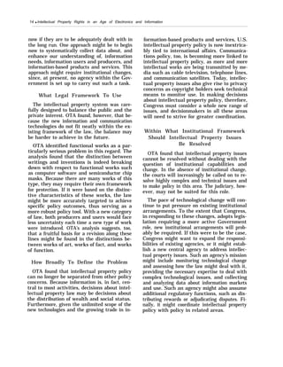 14 q Intellectual Property Rights in an Age of Electronics and Information
now if they are to be adequately dealt with in
the long run. One approach might be to begin
now to systematically collect data about, and
enhance our understanding of, information
needs, information users and producers, and
information-based products and services. This
approach might require institutional changes,
since, at present, no agency within the Gov-
ernment is set up to carry out such a task.
What Legal Framework To Use
The intellectual property system was care-
fully designed to balance the public and the
private interest. OTA found, however, that be-
cause the new information and communication
technologies do not fit neatly within the ex-
isting framework of the law, the balance may
be harder to achieve in the future.
OTA identified functional works as a par-
ticularly serious problem in this regard. The
analysis found that the distinction between
writings and inventions is indeed breaking
down with respect to functional works such
as computer software and semiconductor chip
masks. Because there are many works of this
type, they may require their own framework
for protection. If it were based on the distinc-
tive characteristics of these works, the law
might be more accurately targeted to achieve
specific policy outcomes, thus serving as a
more robust policy tool. With a new category
of law, both producers and users would face
less uncertainty each time a new type of work
were introduced. OTA’s analysis suggests, too,
that a fruitful basis for a revision along these
lines might be found in the distinctions be-
tween works of art, works of fact, and works
of function.
How Broadly To Define the Problem
OTA found that intellectual property policy
can no longer be separated from other policy
concerns. Because information is, in fact, cen-
tral to most activities, decisions about intel-
lectual property law may be decisions about
the distribution of wealth and social status.
Furthermore, given the unlimited scope of the
new technologies and the growing trade in in-
formation-based products and services, U.S.
intellectual property policy is now inextrica-
bly tied to international affairs. Communica-
tions policy, too, is becoming more linked to
intellectual property policy, as more and more
intellectual works are being transmitted by me-
dia such as cable television, telephone lines,
and communication satellites. Today, intellec-
tual property issues also give rise to privacy
concerns as copyright holders seek technical
means to monitor use. In making decisions
about intellectual property policy, therefore,
Congress must consider a whole new range of
issues, and decisionmakers in all these areas
will need to strive for greater coordination.
Within What Institutional Framework
Should Intellectual Property Issues
Be Resolved
OTA found that intellectual property issues
cannot be resolved without dealing with the
question of institutional capabilities and
change. In the absence of institutional change,
the courts will increasingly be called on to re-
solve highly complex and technical issues and
to make policy in this area. The judiciary, how-
ever, may not be suited for this role.
The pace of technological change will con-
tinue to put pressure on existing institutional
arrangements. To the extent that Congress,
in responding to these changes, adopts legis-
lation requiring a more active Government
role, new institutional arrangements will prob-
ably be required. If this were to be the case,
Congress might want to expand the responsi-
bilities of existing agencies, or it might estab-
lish a new central agency to address intellec-
tual property issues. Such an agency’s mission
might include monitoring technological change
and assessing how the law might deal with it,
providing the necessary expertise to deal with
complex technological issues, and collecting
and analyzing data about information markets
and use. Such an agency might also assume
additional regulatory functions, such as dis-
tributing rewards or adjudicating disputes. Fi-
nally, it might coordinate intellectual property
policy with policy in related areas.
 