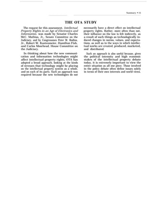 Summary “ 15
THE OTA STUDY
The request for this assessment, Intellectual
Property Rights in an Age of Electronics and
Information, was made by Senator Charles
McC. Mathias, Jr., Senate Committee on the
Judiciary, and by Congressmen Peter W. Rodino,
Jr., Robert W. Kastenmeier, Hamilton Fish,
and Carlos Moorhead, House Committee on
the Judiciary.
In thinking about how the new communi-
cation and information technologies might
affect intellectual property rights, OTA has
adopted a broad approach, looking at the kinds
of stresses that technology might be placing
on the intellectual property system as a whole,
and on each of its parts. Such an approach was
required because the new technologies do not
necessarily have a direct effect on intellectual
property rights. Rather, more often than not,
their influence on the law is felt indirectly, as
a result of such things as technologically in-
duced changes in norms, values, and expecta-
tions, as well as in the ways in which intellec-
tual works are created, produced, marketed,
and distributed.
Such an approach is also useful because, given
the political intensity and high economic
stakes of the intellectual property debate
today, it is extremely important to view the
entire situation as all one piece. Those involved
in the policy debate often define issues solely
in terms of their own interests and world views.
 