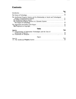 Contents
Introduction . . . . . . . . . . . . . . . . . . . . . . . . . . . . . . . . . . . . . . . . . . . . . . . . . . . . . . . . . . . . . . .
The Nature of Technology. . . . . . . . . . . . . . . . . . . . . . . . . . . . . . . . . . . . . . . . . . . . . . . . . . .
The Intellectual Property System and Its Relationship to Social and Technological
Change: A Framework for Analysis . . . . . . . . . . . . . . . . . . . . . . . . . . . . . . . . . . . . . . . .
The Intellectual Property System . . . . . . . . . . . . . . . . . . . . . . . . . . . . . . . . . . . . . . . . . . . .
The Intellectual Property System as a Dynamic System:
The Impact of Technology . .
The Approached and Outline of the
Emphasis on Copyright . .
. . . . . . . . . . . . . . . . . . . . . . . . . . . . . . . . . . . . . . . . . . . . . .
Report . . . . . . . . . . . . . . . . . . . . . . . . . . . . . . . . . . . . . . .
. . . . . . . . . . . . . . . . . . . . . . . . . . . . . . . . . . . . . . . . . . . . . .
19
20
21
21
23
25
25
l-1. Characteristics of Information Technologies and the Uses of
Intellectual
l-2. Framework
Figure No..
Property....
of Analysis..
1-1. The Intellectual
. . . . . . . . . . . . . . . . . . . . . . . . . . . . . . . . . . . . . . . . . . . . . . . . . 24
. . . . . . . . . . . . . . . . . . . . . . . . . . . . . . . . . . . . . . . .. . . . . . . . . 26
Figure
Page
System . . . . . . . . . . . . . . . . . . . . . . . . . . . . . . . . . . . . . . . . . . 22
 