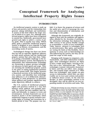 Chapter 1
Conceptual Framework for Analyzing
Intellectual Property Rights Issues
INTRODUCTION
An intellectual property system is made up
of laws and practices and the relationships they
generate among individuals and institutions.
A system of this kind reflects the larger soci-
ety of which it is a part. For, although intel-
lectual property rights have been recognized
in natural law, historically, governments have
granted such rights to achieve a variety of pol-
icy goals. This is equally true today. Which
policy goals a particular intellectual property
system is designed to serve depends, in large
measure, on history, circumstances, and the
overriding needs of society.
Technological change has been one factor
that has had an especially significant influence
on both social systems and the intellectual
property systems that arise from them. Today,
it is posing a formidable challenge to the in-
tellectual property system. Developments in
information and communication technology
are threatening to outpace previous technologi-
cal advances in both speed and scope. They
are stressing the intellectual property system
to the point of raising fundamental questions
about the system itself. This chapter presents
a theoretical overview of the intellectual prop-
erty system, and identifies how technology
may influence it. It is deliberately abstract,
intending to lend perspective to questions
whose political and economic significance may
make objectivity difficult to achieve.
The U.S. system of intellectual property
rights and practices evolved in a way that
balances social, political, and economic inter-
ests. The system has been modified, both for-
mally and informally, in response to events and
circumstances. Its basic framework was set in
Section 8, Article 1 of the Constitution, which
authorized Congress to grant exclusive own-
ership rights of writings and inventions for a
limited period of time. The purpose was two-
fold: 1) to foster the progress of science and
the useful arts, and 2) to encourage the crea-
tion and dissemination of information and
knowledge to the public.
Although this framework was originally de-
signed to deal with the problems and opportu-
nities afforded by the invention of printing—
the information technology that dominated the
18th century–it has proven flexible enough
to accommodate a variety of new technologies.
Today, however, advances in technologies such
as microelectronics, fiber optics, and satellites
are testing the limits of this flexibility. Devel-
opments in areas such as biotechnology]
are
also influencing the system, but they are be-
yond the scope of this study.
Bringing swift changes in computers, com-
munications, and other information technol-
ogies, these technological advances are likely
to have a major social impact, carrying us fur-
ther into a new “information age. ” The new
technologies transmit information dramatical-
ly faster, and they can collect, store, manipu-
late, and transmit larger amounts of it. With
these new technologies, more people can gain
access to information, which they can more
readily use to trace past actions and predict
or influence future events. In the next few
decades, as these technologies continue to be
developed, they will be used for an ever-ex-
panding number of activities and tasks. This
‘Although biotechnology has many similarities to informa-
tion technologies in terms of its having a direct impact on the
intellectual property system, this report does not discuss these
impacts in detail. (; ii’en the magnitude of the impact that the
development of biotechnology might ha~re on society’, any dis-
cussion in this report, which focuses on information technol-
ogies cannot do justice to this topic. For a discussion of some
of these issues, see [J. S. Congress, Office of Technology Assess-
ment, Commercial lliotwhnoio~”.. .4n International.4 na!.~’sjs,
OTA-BA-218 (J$’ashington. 1)(’: LJ.S. (;o~ernment Printing of-
fice, ,Januar? 1984).
19
 