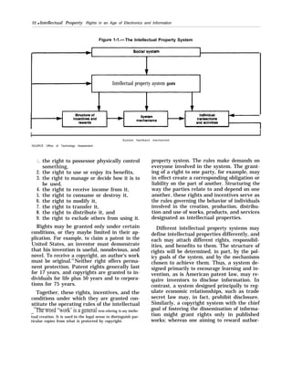 22 q Intellectual Property Rights in an Age of Electronics and Information
Figure 1-1.— The Intellectual Property System
Intellectual property aystem goals
I
[ I
System feedback mechanism
SOURCE Office of Technology Assessment
1.
2.
3.
4.
5.
6.
7.
8.
9.
the right to possessor physically control
something,
the right to use or enjoy its benefits,
the right to manage or decide how it is to
be used,
the right to receive income from it,
the right to consume or destroy it,
the right to modify it,
the right to transfer it,
the right to distribute it, and
the right to exclude others from using it.
Rights may be granted only under certain
conditions, or they maybe limited in their ap-
plication. For example, to claim a patent in the
United States, an inventor must demonstrate
that his invention is useful, nonobvious, and
novel. To receive a copyright, an author’s work
must be original.10
Neither right offers perma-
nent protection. Patent rights generally last
for 17 years, and copyrights are granted to in-
dividuals for life plus 50 years and to corpora-
tions for 75 years.
Together, these rights, incentives, and the
conditions under which they are granted con-
stitute the operating rules of the intellectual
_
10
The word “work’ is a general term referring to any intellec-
tual creation. It is used in the legal sense to distinguish par-
ticular copies from what is protected by copyright.
property system. The rules make demands on
everyone involved in the system. The grant-
ing of a right to one party, for example, may
in effect create a corresponding obligation or
liability on the part of another. Structuring the
way the parties relate to and depend on one
another, these rights and incentives serve as
the rules governing the behavior of individuals
involved in the creation, production, distribu-
tion and use of works, products, and services
designated as intellectual properties.
Different intellectual property systems may
define intellectual properties differently, and
each may attach different rights, responsibil-
ities, and benefits to them. The structure of
rights will be determined, in part, by the pol-
icy goals of the system, and by the mechanisms
chosen to achieve them. Thus, a system de-
signed primarily to encourage learning and in-
vention, as is American patent law, may re-
quire inventors to disclose information. In
contrast, a system designed principally to reg-
ulate economic relationships, such as trade
secret law may, in fact, prohibit disclosure.
Similarly, a copyright system with the chief
goal of fostering the dissemination of informa-
tion might grant rights only in published
works; whereas one aiming to reward author-
 