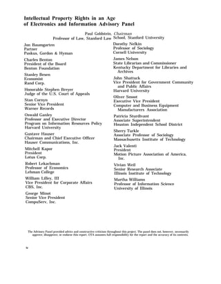 Intellectual Property Rights in an Age
of Electronics and Information Advisory Panel
Paul Goldstein, Chairman
Professor of Law, Stanford Law
Jon Baumgarten
Partner
Paskus, Gordon & Hyman
Charles Benton
President of the Board
Benton Foundation
Stanley Besen
Economist
Rand Corp.
Honorable Stephen Breyer
Judge of the U.S. Court of Appeals
Stan Cornyn
Senior Vice President
Warner Records
Oswald Ganley
Professor and Executive Director
Program on Information Resources Policy
Harvard University
Gustave Hauser
Chairman and Chief Executive Officer
Hauser Communications, Inc.
Mitchell Kapor
President
Lotus Corp.
Robert Lekachman
Professor of Economics
Lehman College
William Lilley, III
Vice President for Corporate Affairs
CBS, Inc.
George Minot
Senior Vice President
CompuServ, Inc.
School, Stanford University
Dorothy Nelkin
Professor of Sociology
Cornell University
James Nelson
State Librarian and Commissioner
Kentucky Department for Libraries and
Archives
John Shattuck
Vice President for Government Community
and Public Affairs
Harvard University
Oliver Smoot
Executive Vice President
Computer and Business Equipment
Manufacturers Association
Patricia Sturdivant
Associate Superintendent
Houston Independent School District
Sherry Turkle
Associate Professor of Sociology
Massachusetts Institute of Technology
Jack Valenti
President
Motion Picture Association of America,
Inc.
Vivian Weil
Senior Research Associate
Illinois Institute of Technology
Martha Williams
Professor of Information Science
University of Illinois
The Advisory Panel provided advice and constructive criticism throughout this project. The panel does not, however, necessarily
approve, disapprove, or endorse this report. OTA assumes full responsibility for the report and the accuracy of its contents.
iv
 