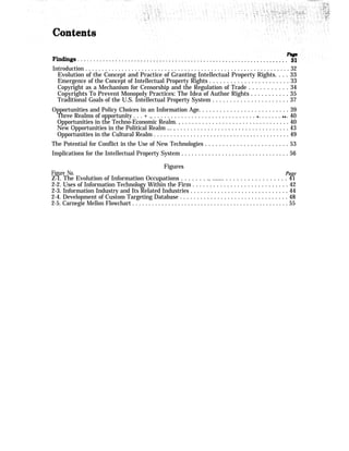 Introduction . . . . . . . . . . . . . . . . . . . . . . . . . . . . . . . . . . . . . . . . . . . . . . . . , . . . . . . . . . . . . . 32
Evolution of the Concept and Practice of Granting Intellectual Property Rights. . . . 33
Emergence of the Concept of Intellectual Property Rights . . . . . . . . . . . . . . . . . . . . . . . 33
Copyright as a Mechanism for Censorship and the Regulation of Trade . . . . . . . . . . . 34
Copyrights To Prevent Monopoly Practices: The Idea of Author Rights . . . . . . . . . . . 35
Traditional Goals of the U.S. Intellectual Property System . . . . . . . . . . . . . . . . . . . . . . 37
Opportunities and Policy Choices in an Information Age. . . . . . . . . . . . . . . . . . . . . . . . . . 39
Three Realms of opportunity . . . + ., . . . . . . . . . . . . . . . . . . . . . . . . . . . . . . q . . . . . . . q q . 40
Opportunities in the Techno-Economic Realm. , . . . . . . . . . . . . . . . . . . . . . . . . . . . . . . . . 40
New Opportunities in the Political Realm ... , . . . . . . . . . . . . . . . . . . . . . . . . . . . . . . . . . 43
Opportunities in the Cultural Realm . . . . . . . . . . . . . . . . . . . . . . . . . . . . . . . . . . . . . . . . . 49
The Potential for Conflict in the Use of New Technologies . . . . . . . . . . . . . . . . . . . . . . . . 53
Implications for the Intellectual Property System . . . . . . . . . . . . . . . . . . . . . . . . . . . . . . . . 56
Figures
Figure No. Page
Z-I. The Evolution of Information Occupations . . . . . . . ., ....... . . . . . . . . . . . . . . . . . 41
2-2. Uses of Information Technology Within the Firm . . . . . . . . . . . . . . . . . . . . . . . . . . . . 42
2-3. Information Industry and Its Related Industries . . . . . . . . . . . . . . . . . . . . . . . . . . . . . 44
2-4. Development of Custom Targeting Database . . . . . . . . . . . . . . . . . . . . . . . . . . . . . . . . 48
2-5. Carnegie Mellon Flowchart . . . . . . . . . . . . . . . . . . . . . . . . . . . . . . . . . . . . . . . . . . . . . . . . 55
 