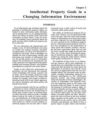 Chapter 2
Intellectual Property Goals in a
Changing Information Environment
FINDINGS
In an information age, decisions about the
granting of intellectual property rights are
Linked to other information policy decisions,
and in making them, we are making decisions
about the nature of society itself. Given the
convergence of these issues, it may be neces-
sary to establish clearer priorities about the
goals towards which intellectual property pol-
icy is directed.
The new information and communication tech-
nologies create, for both individuals and society
as a whole, new cultural, economic, and politi-
cal opportunities, as well as new information re-
quirements and needs. These technologies are
capable not only of generating, storing, and
processing vast amounts of information; they
can also provide greater access to information,
enhance the environment for learning and crea-
tivity, generate new opportunities for profit-
making and economic growth, and facilitate
participation in political and social affairs.
Insofar as they afford new socioeconomic op-
portunities, the new information and communi-
cation technologies will assume a greater role
in society, and in the economy, giving rise to pub-
lic policy issues about their use. Issues will
emerge, for example, with respect to which in-
formation needs will be met; which opportuni-
ties will be developed; and which parties will
benefit from them.
Concerned primarily with the use and flow of
information in society, intellectual property law
has historically served in the United States to
decide many of these issues. In resolving them,
an effort has been made to strike a suitable
balance between the needs of creators, produc-
ers, and distributors of intellectual properties
and the social, economic, and political needs
of the nation as a whole. In such a fashion, in-
tellectual property law has been able to simul-
taneously serve a wide variety of social and
economic public policy goals.
The ability of intellectual property law to
strike such a balance was not particularly diffi-
cult in the past, when the social and economic
stakes in information were lower than today
and when relatively few and well-defined play-
ers were involved in the intellectual property
process. Information-based products and serv-
ices were peripheral to the performance of
many social and economic activities, and peo-
ple had lower expectations about their use and
the level of profit that might be derived from
them. As a result, issues involving the grant-
ing of intellectual property rights could be
worked out among the major players without
much public involvement or concern.
The resolution of these issues in an informa-
tion age, however, will be more problematic, re-
quiring that more stakeholders be taken into ac-
count and that decisions be made about the
distribution of incentives and rewards. Given
the variety of opportunities that the new tech-
nologies afford, the increased value of infor-
mation, changing relationships among the tra-
ditional participants in the intellectual
property system, and rising expectations
about the benefits of these technologies, the
number of stakeholders with disparate inter-
ests and competing claims on the system will
be greater than ever before. In such a context,
the granting of intellectual property rights, in-
stead of mutually serving a variety of differ-
ent stakeholders, and equally fostering a broad
set of diverse policy goals, may pit some stake-
holders and goals against one other. Moreover,
given the ease of access to the new technol-
ogies, members of the public are now major
stakeholders in the system, and as such their
attitudes and behavior are likely to have a
greater impact on policy choices and outcomes.
31
 