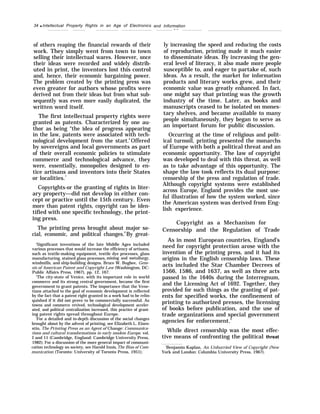 34 q Intellectual Property Rights in an Age of Electronics
of others reaping the financial rewards of their
work. They simply went from town to town
selling their intellectual wares. However, once
their ideas were recorded and widely distrib-
uted in print, the inventors lost this control
and, hence, their economic bargaining power.
The problem created by the printing press was
even greater for authors whose profits were
derived not from their ideas but from what sub-
sequently was even more easily duplicated, the
written word itself.
The first intellectual property rights were
granted as patents. Characterized by one au-
thor as being “the idea of progress appearing
in the law, patents were associated with tech-
nological development from the start.6
Offered
by sovereigns and local governments as part
of their overall economic policies to stimulate
commerce and technological advance, they
were, essentially, monopolies designed to en-
tice artisans and inventors into their States
or localities.7
Copyrights-or the granting of rights in liter-
ary property—did not develop in either con-
cept or practice until the 15th century. Even
more than patent rights, copyright can be iden-
tified with one specific technology, the print-
ing press.
The printing press brought about major so-
cial, economic, and political changes.8
By great-
‘Significant inventions of the late Middle Ages included
various processes that would increase the efficiency of artisans,
such as textile-making equipment, textile dye processes, glass
manufacturing, stained glass processes, mining and metallurgy,
windmills, and ship-building designs. Bruce W. Bugbee, Gene-
sis of American Patent and Copyright Law (Washington, DC:
Public Affairs Press, 1967), pp. 12, 167.
‘The city-state of Venice, with its important role in world
commerce and its strong central government, became the first
government to grant patents. The importance that the Vene-
tians attached to the goal of economic development is reflected
by the fact that a patent right granted in a work had to be relin-
quished if it did not prove to be commercially successful. As
towns and commerce revived, technological development acceler-
ated, and political centralization increased, this practice of grant-
ing patent rights spread throughout Europe.
‘For a detailed and in-depth discussion of the social changes
brought about by the advent of printing, see Elizabeth L. Eisen-
stin, The Printing Press as an Agent of Change: Communica-
tions and cultural transformations in early modem Europe, vol.
I and 11 (Cambridge, England: Cambridge University Press,
1982); For a discussion of the more general impact of communi-
cation technology on society, see Harold Innis,The Bias of Com-
munication (Toronto: University of Toronto Press, 1951).
and Information
— — .
ly increasing the speed and reducing the costs
of reproduction, printing made it much easier
to disseminate ideas. By increasing the gen-
eral level of literacy, it also made more people
susceptible to, and eager to partake of, such
ideas. As a result, the market for information
products and literary works grew, and their
economic value was greatly enhanced. In fact,
one might say that printing was the growth
industry of the time. Later, as books and
manuscripts ceased to be isolated on mones-
tary shelves, and became available to many
people simultaneously, they began to serve as
an important forum for public discussion.
Occurring at the time of religious and polit-
ical turmoil, printing presented the monarchs
of Europe with both a political threat and an
economic opportunity. The law of copyright
was developed to deal with this threat, as well
as to take advantage of this opportunity. The
shape the law took reflects its dual purpose:
censorship of the press and regulation of trade.
Although copyright systems were established
across Europe, England provides the most use-
ful illustration of how the system worked, since
the American system was derived from Eng-
lish experience.
Copyright as a Mechanism for
Censorship and the Regulation of Trade
As in most European countries, England’s
need for copyright protection arose with the
invention of the printing press, and it had its
origins in the English censorship laws. These
acts included the Star Chamber Decrees of
1566, 1586, and 1637, as well as three acts
passed in the 1640s during the Interregnum,
and the Licensing Act of 1692. Together, they
provided for such things as the granting of pat-
ents for specified works, the confinement of
printing to authorized presses, the licensing
of books before publication, and the use of
trade organizations and special government
agencies for enforcement.9
While direct censorship was the most effec-
tive means of confronting the political threat
‘Benjamin Kaplan, An Unhurried View of Copyright (New
York and London: Columbia University Press, 1967).
 