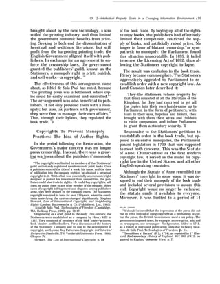 Ch. 2—Intellectual Property Goals in a Changing Information Environment q 35
.
brought about by the new technology, it also
stifled the printing industry, and thus limited
the government economic benefits from print-
ing. Seeking to both end the dissemination of
heretical and seditious literature, but still
profit from the burgeoning printing trade, the
English Government aligned itself with pub-
lishers. In exchange for an agreement to en-
force the censorship laws, the government
granted the publishers’ guild, known as the
Stationers, a monopoly right to print, publish,
and sell works—a copyright. ’”
The effectiveness of this arrangement came
about, as Ithiel de Sola Pool has noted, because
“the printing press was a bottleneck where cop-
ies could be easily examined and controlled."11
The arrangement was also beneficial to pub-
lishers. It not only provided them with a mon-
opoly; but also, as partners with government,
they were free to manage their own affairs,12
Thus, through their bylaws, they regulated the
book trade. ’3
Copyrights To Prevent Monopoly
Practices: The Idea of Author Rights
In the period following the Restoration, the
Government’s major concern was no longer
press censorship. Instead, there was a grow-
ing wariness about the publishers’ monopoly— . —
“’The copyright was limited to members of the Stationers’
guild so that only registered members could print books. Once
a publisher entered the title of a work, his name, and the date
of publication into the company register, he obtained a perpetual
copyright in it. With what was essentially an economic right
designed to protect his investment from competition, the pub-
lisher could also trade in rights. He could buy copyrights, sell
them, or assign them to any other member of the company. When
cases of copyright infringement and disputes among publishers
arose, they were decided by the company courts. The Stationers’
copyright remained in force for over 150 years, when the condi-
tions underlying the system changed significantly. Stephen
Stewart, Law of International Copyright, and Neighboring
Rights (London: Butterworths & Co. (Publishers), Ltd., 1983).
‘‘ Ithiel de Sola Pool, Technologies of Freedom (Cambridge,
MA: Belknap Press, 1983), pp. 16-17.
“Originating as a craft guild in the early 15th century, the
Stationers were established as a company by Henry VIII in
1557. They consisted of members of the book trade—printers,
book binders and booksellers. For a discussion of the history
of the Stationers’ Company and its role in the development of
copyright, see Lyman Ray Patterson, Copyright in Historical
Perspective (Nashville, TN: Vanderbilt University Press, 1968).
Chapter IV.
“Stewart, The Law of International Copyright, p. 18.
of the book trade. By buying up all of the rights
to copy books, the publishers had effectively
limited their competition, restricted the sup-
ply of books, and artificially raised prices. No
longer in favor of blatant censorship,14
or sym-
pathetic to monopoly, the Parliament found
this situation unacceptable. In 1695, it failed
to renew the Licensing Act of 1692, thus al-
lowing the Stationers copyright to lapse.
The result was confusion in the book trade.
Piracy became commonplace. The Stationers
aggressively appealed to Parliament to re-
establish order with a new copyright law. As
Lord Camden later described it:
They–the stationers (whose property by
that time) consisted of all the literature of the
Kingdom, for they had contrived to get all
the copies into their own hands-came up to
Parliament in the form of petitioners, with
tears in their eyes, hopeless and forlorn, they
brought with them their wives and children
to excite compassion, and induce Parliament
to grant them a statutory security. ’5
Responsive to the Stationers’ petitions to
reestablish order in the book trade, but op-
posed to excessive monopolies, the Parliament
passed legislation in 1709 that was supposed
to meet both concerns. This was the Statute
of Anne. Characterized as the first modern
copyright law, it served as the model for copy-
right law in the United States, and all other
English-speaking countries.
Although the Statute of Anne resembled the
Stationers’ copyright in some ways, it was de-
signed to end their monopoly of the book trade
and included several provisions to assure this
end. Copyright would no longer be exclusive;
the statute made it available to everyone.
Moreover, it was limited to a period of 14
—-.—_.———
“It should be noted that the repression of the press did not
end in 1693. Instead of using copyright as a mechanism to con-
trol the press, the British Government used a tax policy. The
government imposed taxes, for example, on newsprint, ads, and
on newspapers. one newspaper The Spectator, folded in 1712,
as a result of increased publication costs due to heavy taxa-
tion. de Sola Pool, Technologies of Freedom, p. 15.
“’’Donaldson v. Becket” (H.L. 1774), as reported in 17 Han-
sard, Parh”amentary History of England, 953, 995 (1813), as
quoted in Kaplan, Unhurried View, p. 7.
 