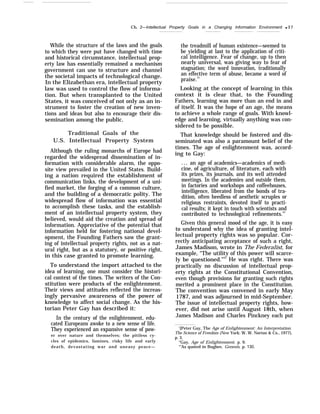 Ch. 2—Intellectual Property Goals in a Changing Information Environment q 37
While the structure of the laws and the goals
to which they were put have changed with time
and historical circumstance, intellectual prop-
erty law has essentially remained a mechanism
government can use to structure and channel
the societal impacts of technological change.
In the Elizabethan era, intellectual property
law was used to control the flow of informa-
tion. But when transplanted to the United
States, it was conceived of not only as an in-
strument to foster the creation of new inven-
tions and ideas but also to encourage their dis-
semination among the public.
Traditional Goals of the
U.S. Intellectual Property System
Although the ruling monarchs of Europe had
regarded the widespread dissemination of in-
formation with considerable alarm, the oppo-
site view prevailed in the United States. Build-
ing a nation required the establishment of
communication links, the development of a uni-
fied market, the forging of a common culture,
and the building of a democratic polity. The
widespread flow of information was essential
to accomplish these tasks, and the establish-
ment of an intellectual property system, they
believed, would aid the creation and spread of
information. Appreciative of the potential that
information held for fostering national devel-
opment, the Founding Fathers saw the grant-
ing of intellectual property rights, not as a nat-
ural right, but as a statutory, or positive right,
in this case granted to promote learning.
To understand the import attached to the
idea of learning, one must consider the histori-
cal context of the times. The writers of the Con-
stitution were products of the enlightenment.
Their views and attitudes reflected the increas-
ingly pervasive awareness of the power of
knowledge to affect social change. As the his-
torian Peter Gay has described it:
In the century of the enlightenment, edu-
cated Europeans awoke to a new sense of life.
They experienced an expansive sense of pow-
er over nature and themselves; the pitiless cy-
cles of epidemics, famines, risky life and early
death, devastating war and uneasy peace—
the treadmill of human existence—seemed to
be yielding at last to the application of criti-
cal intelligence. Fear of change, up to then
nearly universal, was giving way to fear of
stagnation; the word innovation, traditionally
an effective term of abuse, became a word of
praise.23
Looking at the concept of learning in this
context it is clear that, to the Founding
Fathers, learning was more than an end in and
of itself. It was the hope of an age, the means
to achieve a whole range of goals. With knowl-
edge and learning, virtually anything was con-
sidered to be possible.
That knowledge should be fostered and dis-
seminated was also a paramount belief of the
times. The age of enlightenment was, accord-
ing to Gay:
... an age of academics—academics of medi-
cine, of agriculture, of literature, each with
its prizes, its journals, and its well attended
meetings. In the academies and outside them,
in factories and workshops and coffeehouses,
intelligence, liberated from the bonds of tra-
dition, often heedless of aesthetic scruples or
religious restraints, devoted itself to practi-
cal results; it kept in touch with scientists and
contributed to technological refinements.24
Given this general mood of the age, it is easy
to understand why the idea of granting intel-
lectual property rights was so popular. Cor-
rectly anticipating acceptance of such a right,
James Madison, wrote in The Federalist, for
example, “The utility of this power will scarce-
ly be questioned.”25
He was right. There was
practically no discussion of intellectual prop-
erty rights at the Constitutional Convention,
even though provisions for granting such rights
merited a prominent place in the Constitution.
The convention was convened in early May
1787, and was adjourned in mid-September.
The issue of intellectual property rights, how-
ever, did not arise until August 18th, when
James Madison and Charles Pinckney each put
‘{Peter Gay, The Age of Enlightenment: An Interpretation.
The Science of Freedom (New York: W. W. Norton & Co., 1977),
p. 3.
“Gay, Age of Enlightenment, p. 9.
‘“As quoted in Bugbee, Genesis, p. 130.
 