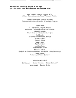 — .
Intellectual Property Rights in an Age
of Electronics and Information Assessment Staff
John Andelin, Assistant Director, OTA
Science, Information, and Natural Resources Division
Fred W. Weingarten, Program Manager
Communication and Information Technologies Program
Project Staff
D. Linda Garcia, Project Director
Conceptual Framework and Societal Analysis
Lauren Ackerman
International and Institutional Analysis
Earl Dowdy
Technology and Economic Analysis
Paul Goldwhite
Summer Intern
Robert Kost
Legal Analysis
Arati Prabhakar
Congressional Fellow
Linda G. Roberts
Analysis of Creative Environment and Public Outreach Activities
Susan Walton
Contractor, Editorial Assistance
Administrative Staff
Liz Emanuel Audrey Newman Shirley Gayheart*
Renee Lloyd Patricia Keville
 