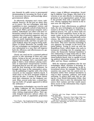Ch. 2—intellectual Property Goals in a Changing Information Environment q 47
new channels for public access to governmental
decisionmaking by increasing the levels of pub-
lic awareness, interest, and knowledge about
governmental affairs.
To effectively champion one’s views, indi-
viduals, however, do not just act alone; they
act in concert. The new technologies, with their
capabilities to store, manipulate, retrieve, and
network are optimally suited to help them in
this regard. With a personal computer and a
modem, individuals can collect and store in-
formation related to their concerns; they can
maintain lists of potential supporters and con-
tributors and target specific messages to them;
they can match organizational resources with
organizational needs; and they can gain con-
stant feedback about the progress being made.
Figure 2-4 below illustrates, for example, how
the new technologies can manipulate and struc-
ture information in a way that will improve
both the efficiency and effectiveness of a po-
litical campaign.
Clearly one need not be a seasoned political
activist to take advantage of these new capa-
bilities. Acting on his own, one man in Colorado
Springs, for example, led a successful cam-
paign to block a local ordinance placing restric-
tions on home-based entrepreneurial activities.
Surprised that he was the only citizen to at-
tend the first hearing on the ordinance, he
brought the issue to the community’s atten-
tion by publishing it together with a list of his
concerns on his computer bulletin board. A
small notice in the local newspaper helped to
advertise his plan. A number of people contrib-
uted their comments via the computer net-
work. When, several weeks later, a second hear-
ing was held, 175 people appeared to defeat
the ordinance.64
Information technologies can even be used
to lobby. Lobbyists for the Environmental
Fund, for example, carry a personal computer
when visiting congressional offices. Their spe-
cially designed interactive software allows con-
gressmen to look at population projections
“’Dave ~ughes, “The Neighborhood ROM, Computer-Aided
Local Politics, ” 45, Whole Earth Ret’iew, March 1985, p. 89.
using a range of different assumptions. Accord-
ing to lobbyist Casy Dinges, this kind of in-
teraction is not only effective in informing con-
gressmen of an organization’s point of view;
it also provides them with a memorable experi-
ence, thereby engaging their interest in the is-
sues over the long term.65
Because of their effectiveness as political
tools, the new technologies are becoming es-
sential to all those who aspire to influence the
political process. For, just as these tools are
often the critical competitive factor in the eco-
nomic realm, so too are they in the political
realm. Thus, politicians and politically active
citizens, like their businessmen counterparts,
are hurrying to establish their own informa-
tion bases. This move towards technology is
very apparent, for example, at the level of na-
tional politics. Trying to catch up with the
Republican Party, which began very early to
incorporate technology into its campaign oper-
ations, the Democratic National Committee is
now endeavoring to equip itself with an infor-
mation infrastructure that will include a na-
tional bulletin board, that is capable of trad-
ing political information between the national
office and key House candidates.66
With the numerous possibilities that the new
technologies afford, attention is becoming, fo-
cused on the politics of information. In the in-
ternational arena, for example, Third World
countries now assert that the control over in-
formation within their national boundaries is
vital to their economic, political, and social
well-being. To achieve their ends, they are call-
ing for a new World Information Order, that
would allow them to select the information that
enters their nations and that would assure
them access to the information they require
for development.67
“Interview with Casy Dinges, Lobbyist, Environmental
Fund, April 1985.
‘i
’ David Burnham, “Democrats Chase Dollars With Com-
puter Aid, ” The IVew York Times, Feb. 5, 1986, p. B6.
‘“Joge Becker, Information Technology and A New Infor-
mation Order, Information and Society Series (Amsterdam:
Chartwell-Bratt Ltd., 1984).
 
