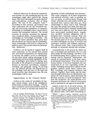 Ch. 2—Intellectual Property Goals in a Changing Information Environment q 49
—
Political observers in advanced industrial-
ized societies are also considering how the new
technologies might affect political life. Among
them, they have developed two quite distinct
and contradictory scenarios. One of these
posits “the rise of the computer state."68
According to this scenario, government and
large corporations will use the centralized stor-
age and processing capabilities of computer
technology to consolidate their control and to
monitor and manipulate behavior. The second
scenario, in contrast, envisions the opposite
state of political affairs. Characterizing the new
technologies as “technologies of freedom, ” this
view of the future postulates that, given their
decentralized use and increased availability,
these technologies will lead to a dispersal of
political power and permit enhanced participa-
tory democracy.”
Evidence can be found to support both of
these contentions. As has already been pointed
out, some local communities are taking steps
to increase the public’s access to information.
On the other hand, taking advantage of the
monitoring and processing capabilities of the
new technologies, government is looking more
favorably at the prospects of employing such
devices as electronic surveillance, computer
matching, and polygraph testing.70
In the long
run, the political outcome will depend less on
the technology itself and more on the legal and
social structure that determines how the new
technologies will be used.
Opportunities in the Cultural Realm
Culture is the realm of “sensibility of emo-
tion, moral temper, and of the intelligence
[that] seeks to order these feelings.’’” Provid-
ing a consistent moral and aesthetic frame of
reference, it serves to develop and sustain the
‘“See, for example, David Burnham, The Rise of the Com-
puter State: The Threat to Our Freedoms, Our Ethics, and Our
Democratic Process (New York: Random House, 1984).
‘‘Ilarlan Cleveland, “The Twilight of Hierarchy: Specula-
tions on the Global Information Society, Bruce R. Guile (cd.),
Information Technologies, p. 61.
U.S. Congress, Office of Technology Assessment, Federal
(;o~ernment Information Technolog~’: Electronic Sur’eillance
and (’i~rif I.iberties, OTA-C IT-293 (J1’ashington, DC: U.S. Gor-
ernment Printing (Mice, October 1 985).
Bell, Cultural Contradictions, p. 12.
identities of both individuals and societies.72
This realm comprises all of those imaginative
and spiritual activities—such as painting, po-
etry, or music, as well as litany, liturgy, and
ritual—whereby men and women seek to un-
derstand their natures–who they are, their
relationships to others and to God.73
Although
the ways that people have dealt with these ex-
istential concerns have changed considerably
over time and in different eras, the themes that
have preoccupied mankind–death, tragedy,
love, sacrifice, heroism, obligation, and re-
demption–have remained constant. Thus new
art forms and new ideas do not replace old ones;
they become apart of an ever expanding source
on which individuals can draw to recreate and
reinterpret aesthetic and religious experience.
The cultural realm, then, is governed by the
principle of communal sharing and exchange.74
Communication is the process by which cul-
ture is developed and maintained. For it is only
when people develop language, and thus a way
of communicating, that a culture can, in fact,
emerge and be imparted.75
Information, the
content of communications, is the basic source
of all human intercourse.7
’ Over the course of
human history, it has been embodied and com-
municated in an ever expanding variety of
media, including among them spoken words,
graphics, artifacts, music, dance, written text,
film, recordings, and computer hardware and
software. Together, these media and the chan-
nels through which they are distributed, con-
stitute the web of society, which determine the
direction and pace of social development. Seen
from this perspective, the communication of in-
formation permeates the cultural environment
and is essential to all aspects of social life.77
Linked as they are to all social activity, the
new information and communication technol-
ogies provide endless opportunities to enhance
the cultural realm. Given their networking ca-
“Without a cultural tradition, individuals interactions
would be meaningless. For, in order to define themselves and
to take purposeful action in different situations and in relation-
ships to others, individuals need reference to a relatively stable
construct of shared symbols. Talcott Parsons, The Social Sys-
tem (Glencoe. IL: Free Press, 1964), pp. 11-12.
“Bell, Cultural Contradictions, p. 12.
“’Ibid. p. 15.
“ Ibid.
“Pye, Political lle~’elopment. p. 4.
Ibid.
 