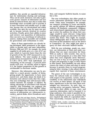 50 c /intellectual Property Rights in an Age of Electronics and Information
pabilities, they provide an expanded infrastruc-
ture for information sharing and exchange.
They can be used, moreover, not only to gen-
erate greater amounts of information and new
kinds of cultural forms, but also to make this
knowledge more accessible and to provide it
in more convenient and suitable ways. In addi-
tion, because they are decentralized and widely
available, they open the way for many new peo-
ple to become actively involved in creative
activities. Finally, given their ability to store
and retrieve vast quantities of information,
they can serve as a storehouse of cultural re-
sources, making them accessible and available
for generations and civilizations to come.
Many of these opportunities are already be-
ing developed. Most prominent is the oppor-
tunity to provide more and more information.
Between 1960 and 1977, for example, the words
supplied in all media grew at a rate of 8.7 per
year, which is 5 percent faster than the rate
of growth of the the GNP (measured in con-
stant dollars). The total number of words
produced has increased from 1.07 X 109
in 1960
to 3.36 x 109
in 1977.78
And individuals are
consuming, on the average, 1.2 percent more
words each year. As already noted in figure
S-3, the largest proportion of this growth is
attributable to electronic media.
Moreover, this information can now be pro-
vided in a much greater number of forms,
giving people the opportunity to have more
control over, and choice about, the kinds of in-
formation and cultural works that they enjoy.
One new technology that will increase infor-
mation channels, for example, is videotex. By
taking advantage of television’s full channel
capacity, this technology can augment the
number of information outlets 100-fold.79
Other
new technologies that increase the available
sources of information are videocassette re-
corders, optical disks, direct broadcast satel-
——
‘81thiel de Sola Pool and Roger Hurwitz, “Methodological
Issues in the Measurement of Information Flows, ” Workshop
on Measurement of Information, Sponsored by the National
Science Foundation, Research Program on Communications Pol-
icy, Massachusetts Institute of Technology, July 1982, p. 8.
“’Irving Louis Horowitz, “New Technology, Scientific Infor-
mation and Democratic Choices, ” Information Age, vol. 5, No.
2, April 1983, p. 69.
lites, and computer bulletin boards, to name
but a few.
The new technologies also allow people to
receive information specifically tailored to their
needs. Today many newspapers, for example,
use computer technology to create and distrib-
ute special editions for different geographical
audiences .80 Similarly, community, religious,
and citizen-based organizations use technol-
ogy to select the audience for whom their mes-
sages would be most relevant. Using home
technologies, people can also select the infor-
mation they desire. They might, for example,
choose bibliographic data or financial informa-
tion from on-line databases such as the Source
or CompuServ. Or, they might just place a
query on their electronic bulletin boards.
With the new technology, people can, more-
over, use information at times and under con-
ditions that are most convenient for them.
With an audio or video recorder, they can lis-
ten to or watch programs at a time other than
when they were originally aired. Moreover,
they can rent or buy an ever growing number
of tapes and programs to enjoy at their leisure
in their homes. Such flexibility not only allows
viewers the choice of when and what to watch;
because it permits them to record program-
ming for later viewing, it also allows them to
expand their repertoire of home entertainment.
The power of the new technologies to en-
hance the cultural realm are evident not only
with respect to the quantity, variety, and ac-
cessibility of the information that individuals
can receive in their homes. Of equal, if not
more, significance is the fact that these tech-
nologies are interactive. As such, they en-
courage active, not passive, behavior.81
More-
over, given their ability to copy, store, and
reprocess information, and to transmit it to
large audiences, they make it possible for or-
dinary individuals to carry out activities that
once required the skills of a specialized elite.82
Now conceivably, everyone can be a creator
‘“Anthony Smith, Goodbye Gutenberg: The Newspaper
Revolution in the 1980s (Oxford: Oxford University Press, 1980),
pp. 51-61.
“Horowitz, Information Age, p. 69.
“’Ibid.
 