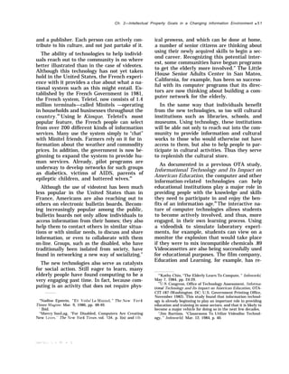 Ch. 2—lntellectual Property Goals in a Changing information Environment q 51
and a publisher. Each person can actively con-
tribute to his culture, and not just partake of it.
The ability of technologies to help individ-
uals reach out to the community is no where
better illustrated than in the case of videotex.
Although this technology has not yet taken
hold in the United States, the French experi-
ence with it provides a clue about what a na-
tional system such as this might entail. Es-
tablished by the French Government in 1981,
the French system, Teletel, now consists of 1.4
million terminals—called Minitels —operating
in households and businesses throughout the
country.84
Using le Kiosque, Teletel’s most
popular feature, the French people can select
from over 200 different kinds of information
services. Many use the system simply to “chat”
with Minitel friends. Farmers rely on it for in
formation about the weather and commodity
prices. In addition, the government is now be-
ginning to expand the system to provide hu-
man services. Already, pilot programs are
underway to develop networks for such groups
as diabetics, victims of AIDS, parents of
epileptic children, and battered wives.85
Although the use of videotext has been much
less popular in the United States than in
France, Americans are also reaching out to
others on electronic bulletin boards. Becom-
ing increasingly popular among the public,
bulletin boards not only allow individuals to
access information from their homes; they also
help them to contact others in similar situa-
tions or with similar needs, to discuss and share
information, or even to collaborate with them
on-line. Groups, such as the disabled, who have
traditionally been isolated from society, have
found in networking a new way of socializing.”
The new technologies also serve as catalysts
for social action. Still eager to learn, many
elderly people have found computing to be a
very engaging past time. In fact, because com-
puting is an activity that does not require phys-
“Nadine Epstein, “Et Voila! I.e Minitel, ” The ,Vew York
Times i$lagine, Mar. 9, 1986, pp. 48-49.
‘ Ibid.
“Sherry SonLag, “For Disabled, Computers Are Creating
New I,ies,” The ,Vew York !l’imes, vol. 134, p. l(n) and 1(1).
ical prowess, and which can be done at home,
a number of senior citizens are thinking about
using their newly acquired skills to begin a sec-
ond career. Recognizing this potential inter-
est, some communities have begun programs
to get the elderly more involved.” The Little
House Senior Adults Center in San Mateo,
California, for example, has been so success-
ful with its computer programs that its direc-
tors are now thinking about building a com-
puter network for the elderly.
In the same way that individuals benefit
from the new technologies, so too will cultural
institutions such as libraries, schools, and
museums. Using technology, these institutions
will be able not only to reach out into the com-
munity to provide information and cultural
works to those who would otherwise not have
access to them, but also to help people to par-
ticipate in cultural activities. Thus they serve
to replenish the cultural store.
As documented in a previous OTA study,
Informational Technology and Its Impact on
American Education, the computer and other
information-related technologies can help
educational institutions play a major role in
providing people with the knowledge and skills
they need to participate in and enjoy the ben-
fits of an information age.88
The interactive na-
ture of computer technologies allows students
to become actively involved, and thus, more
engaged, in their own learning process. Using
a videodisk to simulate laboratory experi-
ments, for example, students can view on a
monitor the explosion that would take place
if they were to mix incompatible chemicals .89
Videocassettes are also being successfully used
for educational purposes. The film company,
Education and Learning, for example, has re-
“’Kathy Chin, “The Elderly Learn To Compute, ” Infoworki,
May 7, 1984, pp. 24-29.
‘*U.S. Congress, Office of Technology Assessment, Informa-
tional Technology and Its Impact on American Education, OTA-
CIT-187 (Washington. DC: U.S. Government Printing Office,
November 1982). This study found that information technol-
ogy is already beginning to play an important role in providing
education and training in some sectors, and that it is likely to
become a major vehicle for doing so in the next few decades.
“Jim Bartimo, “Classrooms To Utilize Videodisc Technol-
ogy, ” Infoworld, Mar. 12, 1984, p. 40.
 