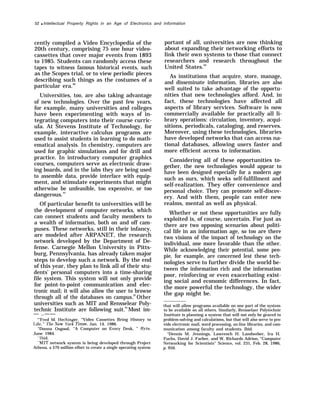 52 q Intellectual Property Rights in an Age of Electronics and Information
cently compiled a Video Encyclopedia of the
20th century, comprising 75 one hour video-
cassettes that cover major events from 1893
to 1985. Students can randomly access these
tapes to witness famous historical events, such
as the Scopes trial, or to view periodic pieces
describing such things as the costumes of a
particular era.90
Universities, too, are also taking advantage
of new technologies. Over the past few years,
for example, many universities and colleges
have been experimenting with ways of in-
tegrating computers into their course curric-
ula. At Stevens Institute of Technology, for
example, interactive calculus programs are
used to assist students in learning to do math-
ematical analysis. In chemistry, computers are
used for graphic simulations and for drill and
practice. In introductory computer graphics
courses, computers serve as electronic draw-
ing boards, and in the labs they are being used
to assemble data, provide interface with equip-
ment, and stimulate experiments that might
otherwise be unfeasible, too expensive, or too
dangerous.91
Of particular benefit to universities will be
the development of computer networks, which
can connect students and faculty members to
a wealth of information, both on and off cam-
puses. These networks, still in their infancy,
are modeled after ARPANET, the research
network developed by the Department of De-
fense. Carnegie Mellon University in Pitts-
burg, Pennsylvania, has already taken major
steps to develop such a network. By the end
of this year, they plan to link all of their stu-
dents’ personal computers into a time-sharing
file system. This system will not only provide
for point-to-point communication and elec-
tronic mail; it will also allow the user to browse
through all of the databases on campus.92
Other
universities such as MIT and Rensselear Poly-
technic Institute are following suit.93
Most im-
— ..——
“’Fred M. Hechinger, “Video Cassettes Bring History to
I.ife, ” The IVew York Times, Jan. 14, 1986.
“Donna Osgood, “A Computer on Every Desk, ” BJ’te,
June 1984.
‘“Ibid.
“MIT network system is being developed through Project
Athena, a $70 million effort to create a single operating system
portant of all, universities are now thinking
about expanding their networking efforts to
link their own systems to those that connect
researchers and research throughout the
United States.94
As institutions that acquire, store, manage,
and disseminate information, libraries are also
well suited to take advantage of the opportu-
nities that new technologies afford. And, in
fact, these technologies have affected all
aspects of library services. Software is now
commercially available for practically all li-
brary operations: circulation, inventory, acqui-
sitions, periodicals, cataloging, and reserves.
Moreover, using these technologies, libraries
have developed networks that can access na-
tional databases, allowing users faster and
more efficient access to information.
Considering all of these opportunities to-
gether, the new technologies would appear to
have been designed especially for a modern age
such as ours, which seeks self-fulfillment and
self-realization. They offer convenience and
personal choice. They can promote self-discov-
ery. And with them, people can enter new
realms, mental as well as physical.
Whether or not these opportunities are fully
exploited is, of course, uncertain. For just as
there are two opposing scenarios about politi-
cal life in an information age, so too are there
two visions of the impact of technology on the
individual, one more favorable than the other.
While acknowledging their potential, some peo-
pie, for example, are concerned lest these tech-
nologies serve to further divide the world be-
tween the information rich and the information
poor, reinforcing or even exacerbating exist-
ing social and economic differences. In fact,
the more powerful the technology, the wider
the gap might be.
that will allow programs available on one part of the system
to be available on all others. Similarly, Rensselaer Polytechnic
Institute is planning a system that will not only be geared to
problem-solving and calculations, but that will also serve to pro-
vide electronic mail, word processing, on-line libraries, and com-
munication among faculty and students. Ibid.
“Dennis M. Jennings, Lawrench H. Landweber, Ira H.
Fuchs, David J. Farber, and W. Richards Adrion, “Computer
Networking for Scientists” Science, vol. 231, Feb. 28, 1986,
p. 950.
 