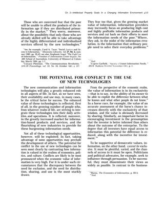 Ch. 2—Intellectual Property Goals In a Changing Information Environment q 53
Those who are concerned fear that the poor
will be unable to afford the products of the in-
formation age if they are distributed primar-
ily in the market.95
They worry, moreover,
about the possibility that only those who are
already skilled will be able to take advantage
of the highly differentiated and individualized
services offered by the new technologies.96
“see, for example, Carol A. Tauer, “Social ,Justice and Ac-
cess to Information, ” Minnesota Libraries, vol. 27, No. 2, sum-
mer 1982, pp. 39-42; see also, Stephanie Siegal, ‘‘The IIigh Cost
of Information, ” Freedom of Information Center Report, No.
489, School of Journalism, University of Missouri at Colum-
bia, March 1984, pp. 1-7.
‘E;dward Plowman, “The Communications Revolution, ”
ASI.ZB Proceedings, vol. 33, No. 10, October 1981, p. 377.
They fear too that, given the growing market
value of information, information providers
may increasily focus on producing high cost
and highly profitable information products and
services and cut back on their efforts to meet
the information needs of the poor.97
Where,
they ask, in the midst of the information revo-
lution, is the information that ordinary peo-
ple need to solve their everyday problems.98
‘“Ibid.
‘“b;ugene Garfield, “Societ-y’s Unmet Information Needs, ”
.4S1S Bulletin, october Norember 19N5, p. 6.
THE POTENTIAL FOR CONFLICT IN THE USE
OF NEW TECHNOLOGIES
The new communication and information
technologies will play a greatly enhanced role
in all aspects of life. In fact, as we have seen,
their availability and use may, in many cases,
be the critical factor for success. The enhanced
value of these technologies is reflected, first
of all, in the growing number of people who,
from whatever realm of life, are striving to inte-
grate these technologies into their daily activ-
ities and operations. It is reflected, moreover,
in the greatly increased market for informa-
tion-based products and services, and the
flourishing of new industries to provide for
these burgeoning information needs.
Not all of these technological opportunities,
however, will be exploited. In fact, taking
advantage of some opportunities may preclude
the development of others. The potential for
conflict in the use of new technologies can be
seen most clearly by contrasting how informa-
tion is valued in the realms of economics, poli-
tics, and culture. Conflicts are likely to be most
pronounced when the economic value of infor-
mation is very high. For it is under such cir-
cumstances that the discrepancy between the
need for exclusion, and the need for distribu-
tion, sharing, and use is the most starkly
drawn.
From the perspective of the economic realm,
the value of information is in its exclusivity
—that is to say, in the ability of its owner to
be able to exploit the difference between what
he knows and what other people do not know.99
In a horse race, for example, the value of an
accurate assessment of the horse’s chance in-
creases directly with the exclusivity of that
wisdom, and the value is obviously decreased
by sharing. Similarly, an important factor in
encouraging investment is the presumption
that the investor is better informed than others
about the outcome of the enterprise. To the
degree that all investors have equal access to
information this potential for difference is re-
duced, along with the incentive for invest-
ment.100
To be supportive of democratic values, in-
formation, on the other hand, cannot be exclu-
sive. It must be plentiful, varied, and the chan-
nels of access to it must be open. Politicians
and political advocates, for example, seek to
influence through persuasion. To be success-
ful, they must disseminate their views as
widely as possible. In contrast to the business-
“q
Burns, The Economics of Information, p. III-3,
““’Ibid.
 